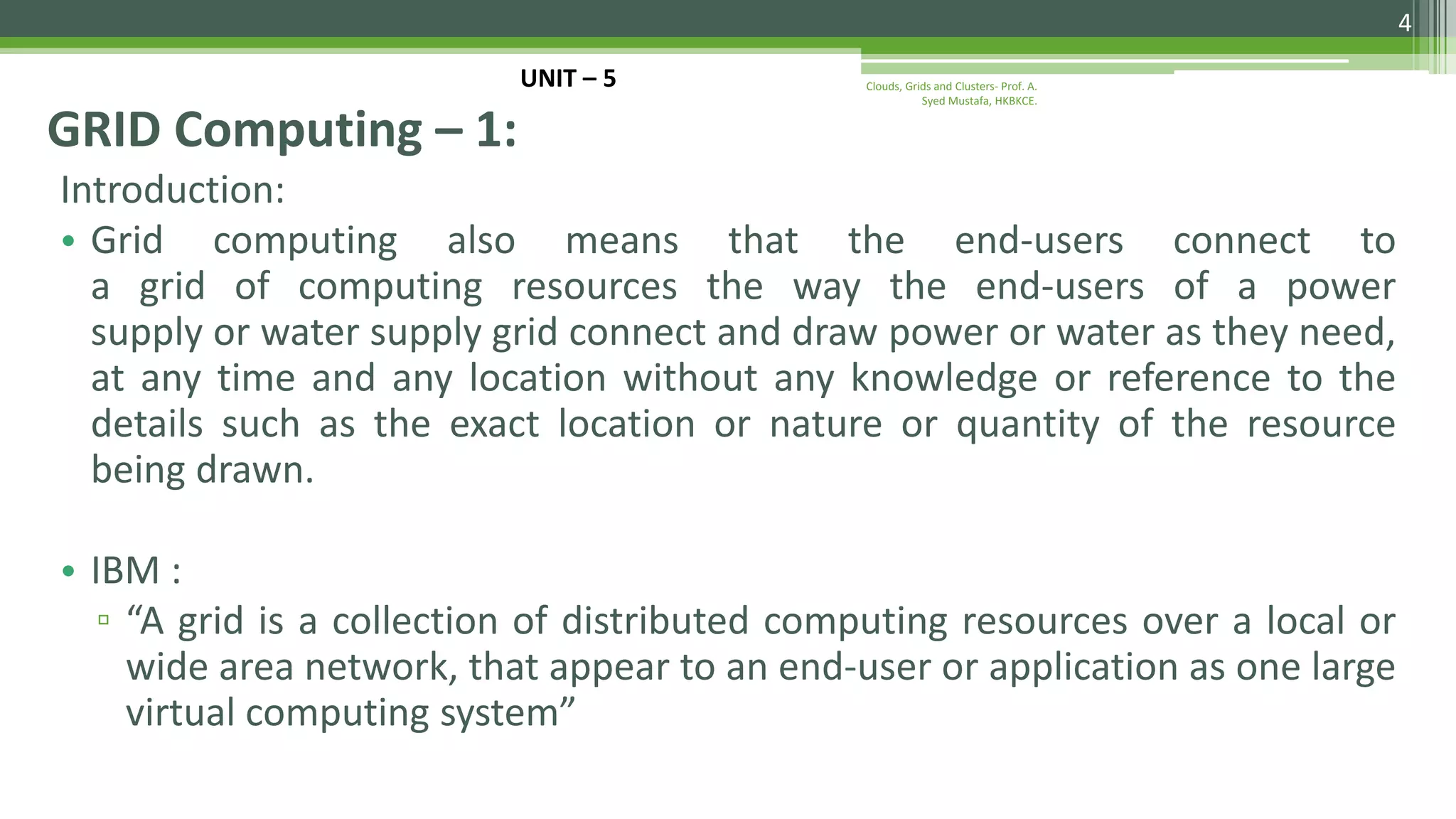 Introduction: • Grid computing also means that the end-users connect to a grid of computing resources the way the end-users of a power supply or water supply grid connect and draw power or water as they need, at any time and any location without any knowledge or reference to the details such as the exact location or nature or quantity of the resource being drawn. • IBM : ▫ “A grid is a collection of distributed computing resources over a local or wide area network, that appear to an end-user or application as one large virtual computing system” GRID Computing – 1: 4 Clouds, Grids and Clusters- Prof. A. Syed Mustafa, HKBKCE. UNIT – 5 