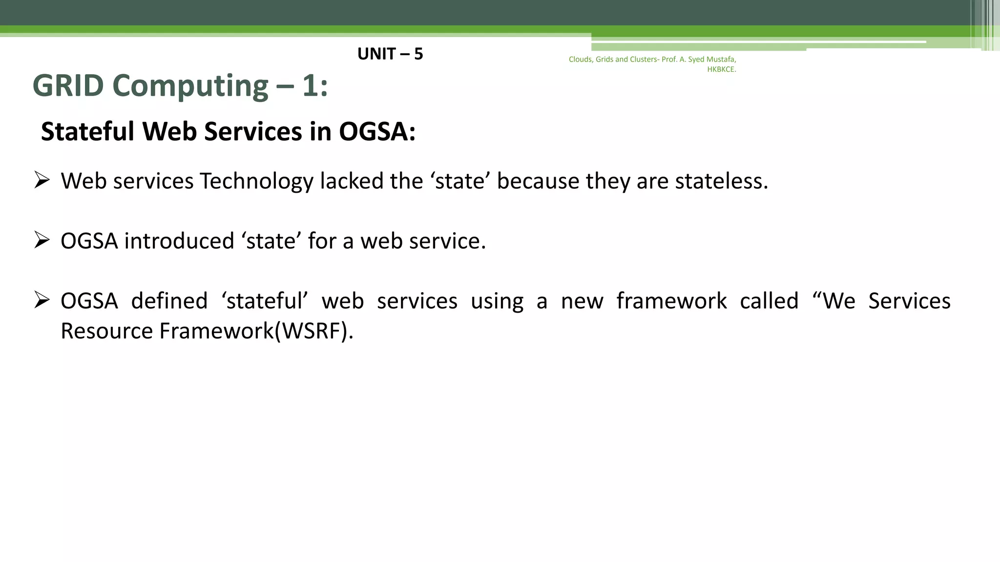 UNIT – 5 GRID Computing – 1: Stateful Web Services in OGSA:  Web services Technology lacked the ‘state’ because they are stateless.  OGSA introduced ‘state’ for a web service.  OGSA defined ‘stateful’ web services using a new framework called “We Services Resource Framework(WSRF). Clouds, Grids and Clusters- Prof. A. Syed Mustafa, HKBKCE. 