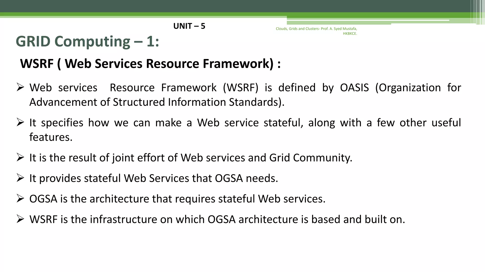 UNIT – 5 GRID Computing – 1: WSRF ( Web Services Resource Framework) :  Web services Resource Framework (WSRF) is defined by OASIS (Organization for Advancement of Structured Information Standards).  It specifies how we can make a Web service stateful, along with a few other useful features.  It is the result of joint effort of Web services and Grid Community.  It provides stateful Web Services that OGSA needs.  OGSA is the architecture that requires stateful Web services.  WSRF is the infrastructure on which OGSA architecture is based and built on. Clouds, Grids and Clusters- Prof. A. Syed Mustafa, HKBKCE. 