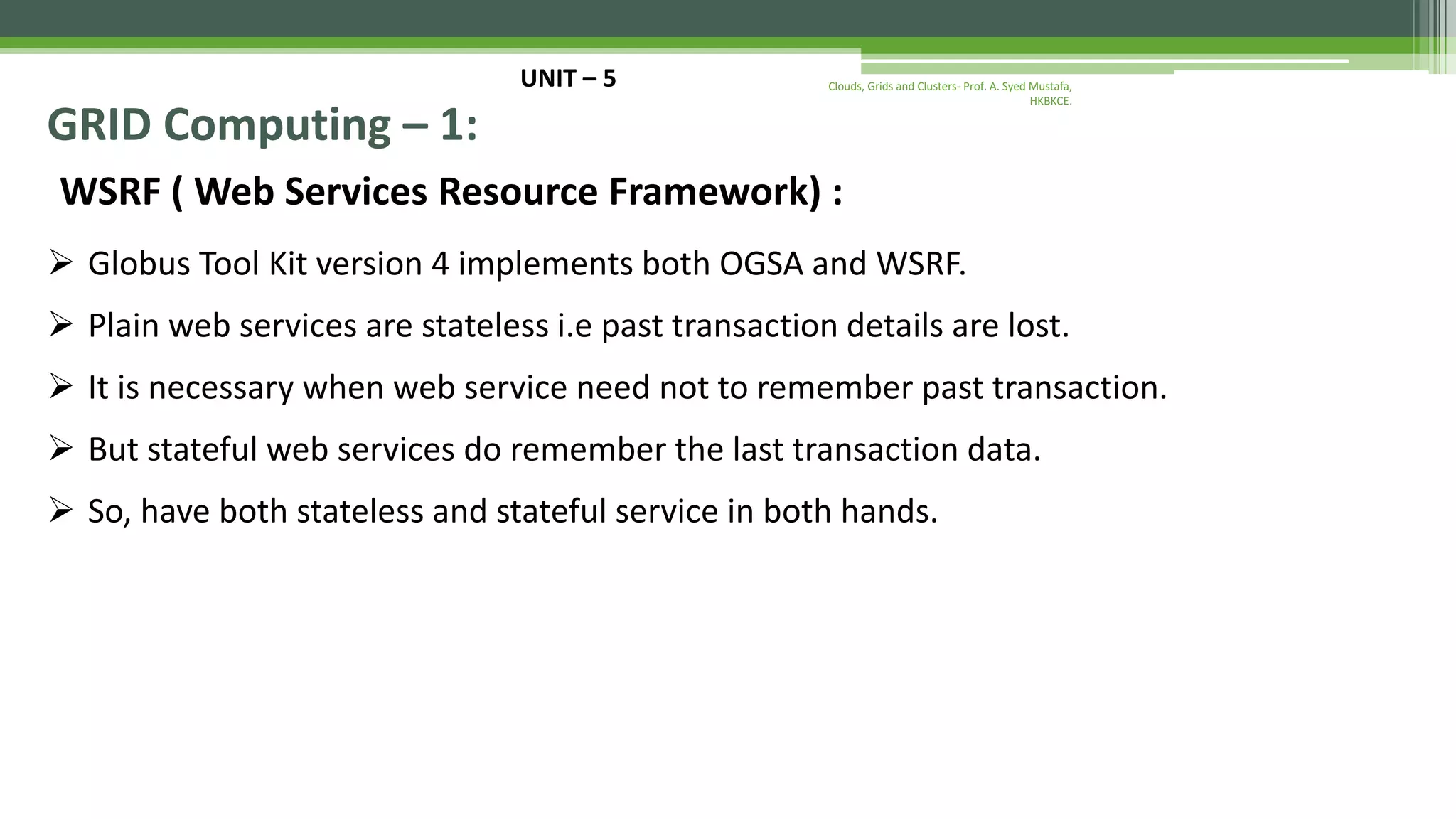 UNIT – 5 GRID Computing – 1: WSRF ( Web Services Resource Framework) :  Globus Tool Kit version 4 implements both OGSA and WSRF.  Plain web services are stateless i.e past transaction details are lost.  It is necessary when web service need not to remember past transaction.  But stateful web services do remember the last transaction data.  So, have both stateless and stateful service in both hands. Clouds, Grids and Clusters- Prof. A. Syed Mustafa, HKBKCE. 