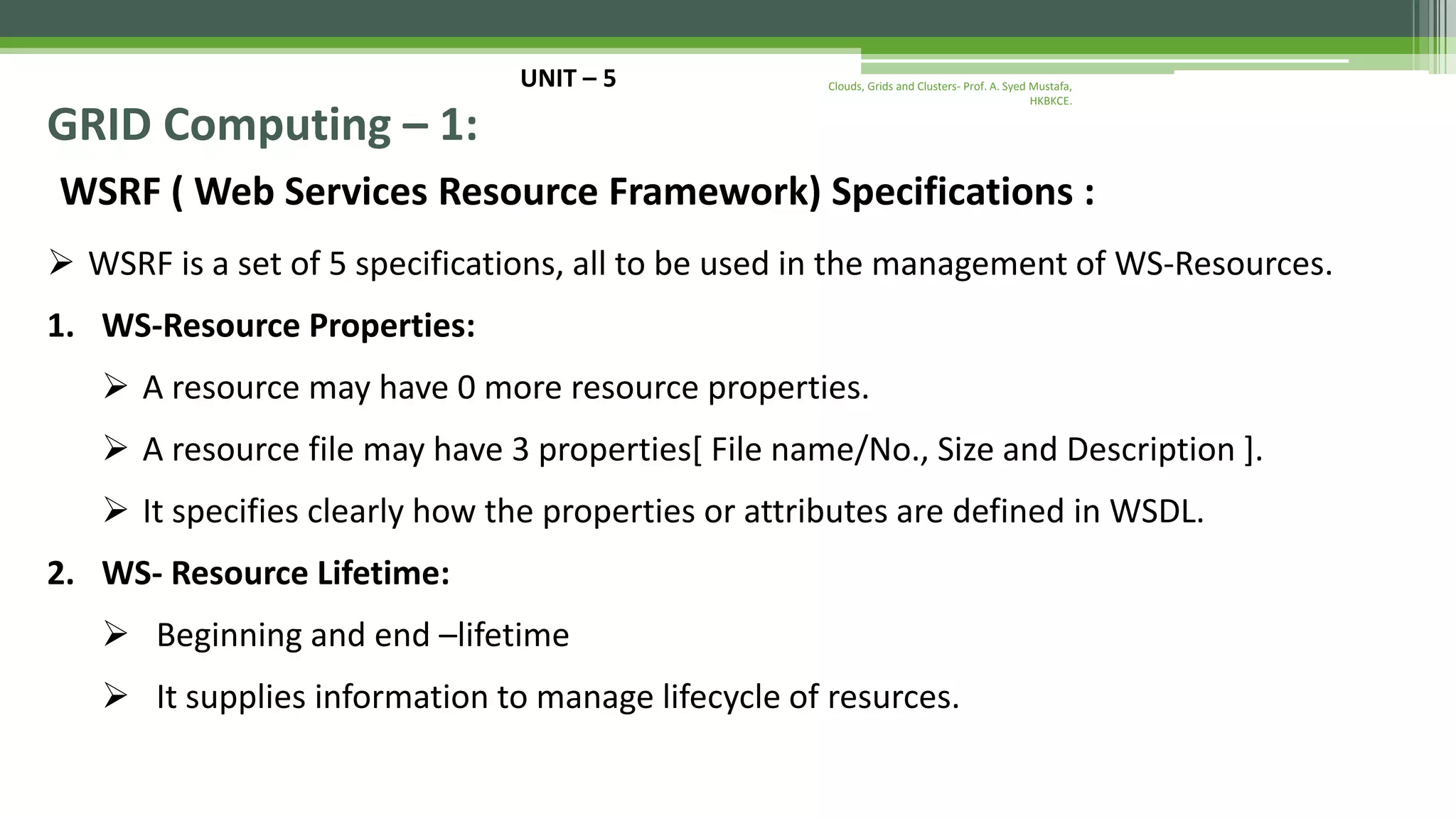 UNIT – 5 GRID Computing – 1: WSRF ( Web Services Resource Framework) Specifications :  WSRF is a set of 5 specifications, all to be used in the management of WS-Resources. 1. WS-Resource Properties:  A resource may have 0 more resource properties.  A resource file may have 3 properties[ File name/No., Size and Description ].  It specifies clearly how the properties or attributes are defined in WSDL. 2. WS- Resource Lifetime:  Beginning and end –lifetime  It supplies information to manage lifecycle of resurces. Clouds, Grids and Clusters- Prof. A. Syed Mustafa, HKBKCE. 
