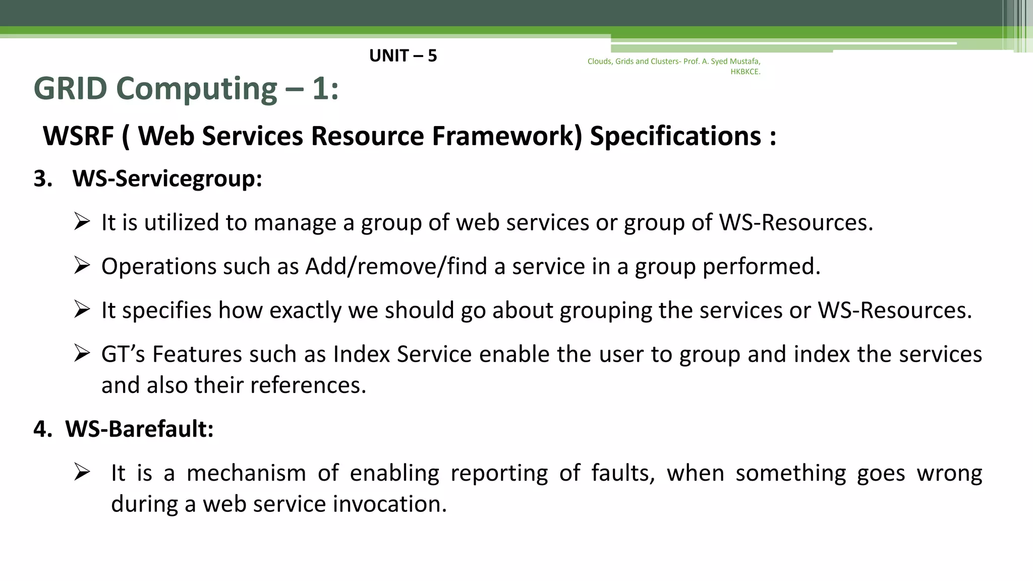UNIT – 5 GRID Computing – 1: WSRF ( Web Services Resource Framework) Specifications : 3. WS-Servicegroup:  It is utilized to manage a group of web services or group of WS-Resources.  Operations such as Add/remove/find a service in a group performed.  It specifies how exactly we should go about grouping the services or WS-Resources.  GT’s Features such as Index Service enable the user to group and index the services and also their references. 4. WS-Barefault:  It is a mechanism of enabling reporting of faults, when something goes wrong during a web service invocation. Clouds, Grids and Clusters- Prof. A. Syed Mustafa, HKBKCE. 