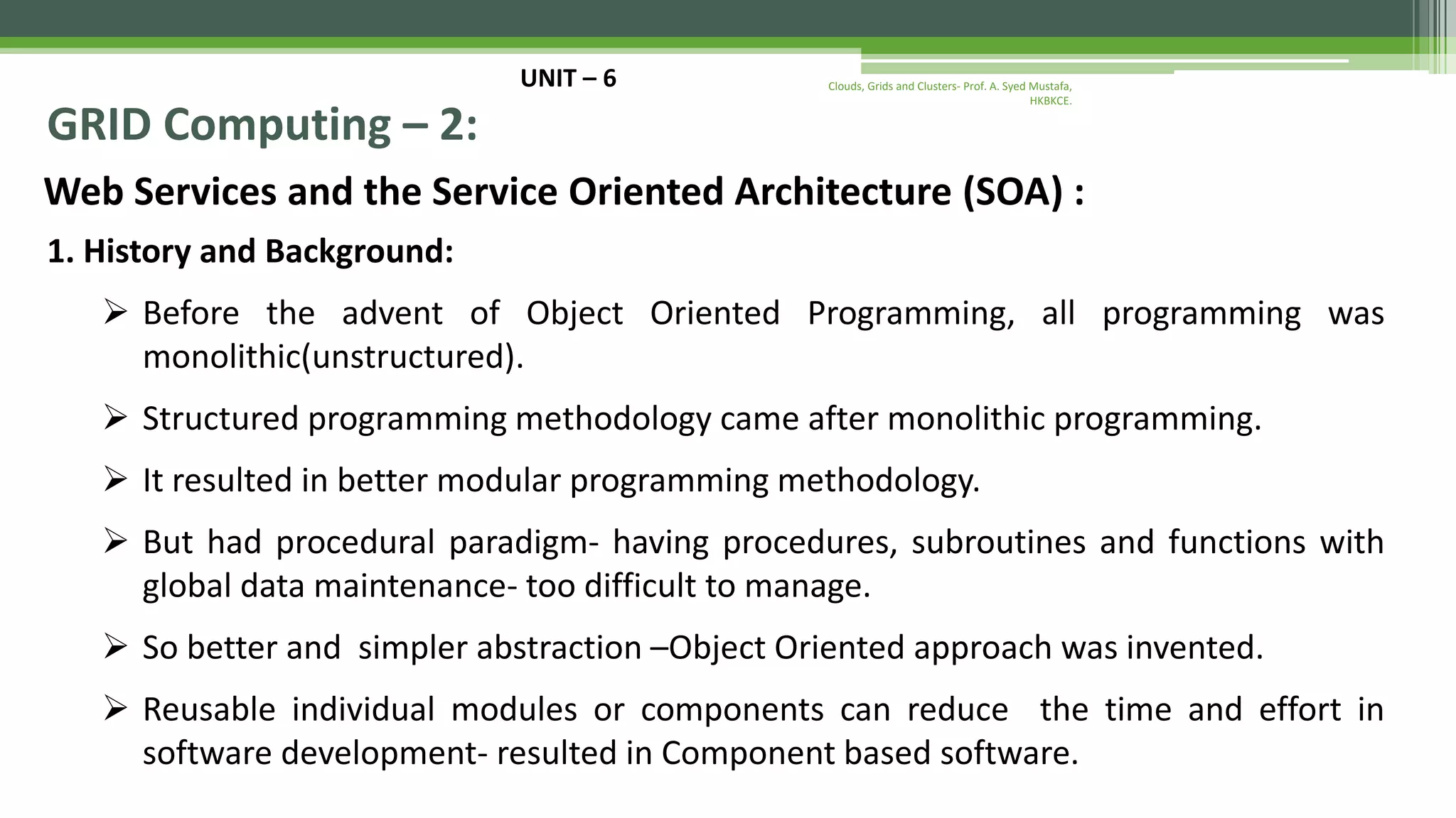 UNIT – 6 GRID Computing – 2: Web Services and the Service Oriented Architecture (SOA) : 1. History and Background:  Before the advent of Object Oriented Programming, all programming was monolithic(unstructured).  Structured programming methodology came after monolithic programming.  It resulted in better modular programming methodology.  But had procedural paradigm- having procedures, subroutines and functions with global data maintenance- too difficult to manage.  So better and simpler abstraction –Object Oriented approach was invented.  Reusable individual modules or components can reduce the time and effort in software development- resulted in Component based software. Clouds, Grids and Clusters- Prof. A. Syed Mustafa, HKBKCE. 