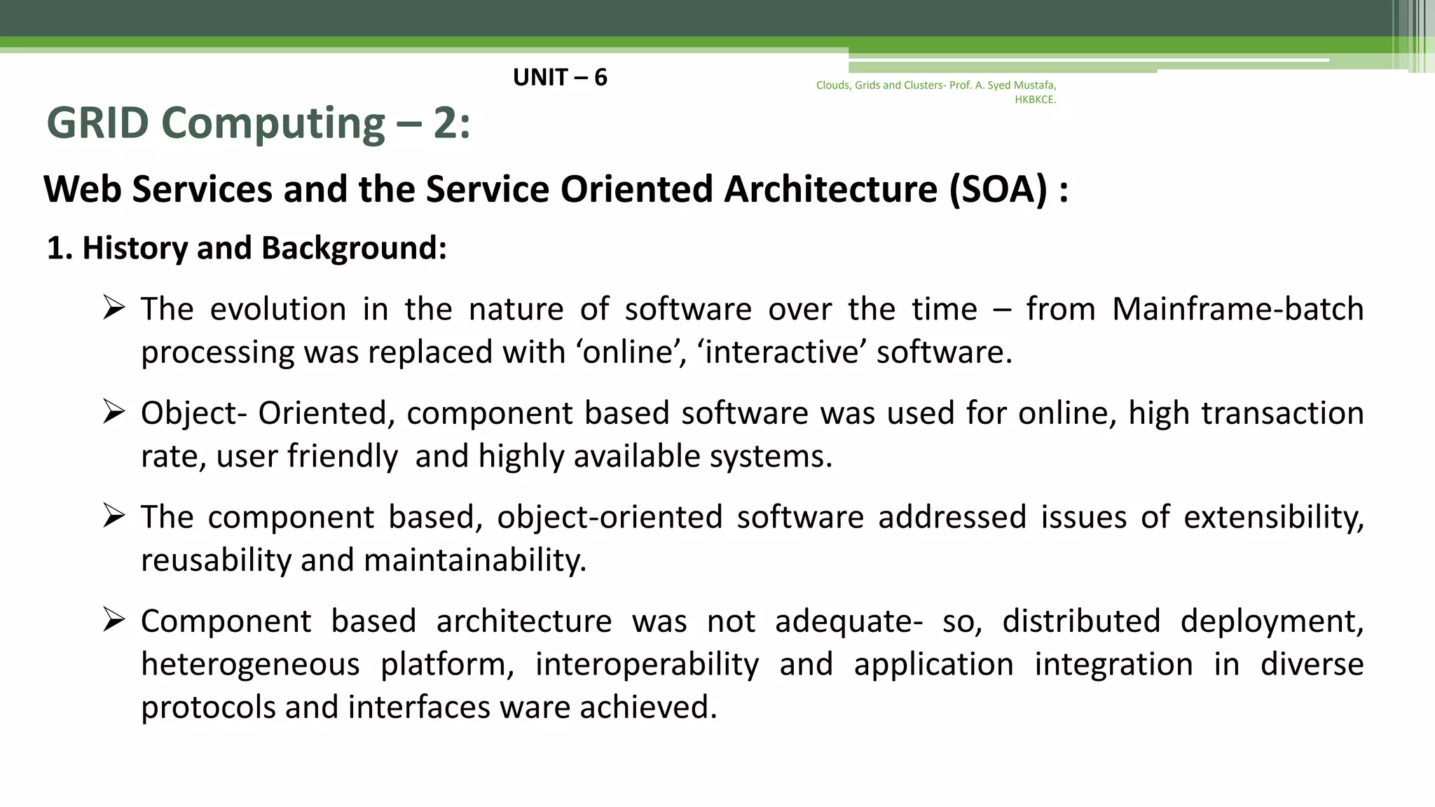 UNIT – 6 GRID Computing – 2: Web Services and the Service Oriented Architecture (SOA) : 1. History and Background:  The evolution in the nature of software over the time – from Mainframe-batch processing was replaced with ‘online’, ‘interactive’ software.  Object- Oriented, component based software was used for online, high transaction rate, user friendly and highly available systems.  The component based, object-oriented software addressed issues of extensibility, reusability and maintainability.  Component based architecture was not adequate- so, distributed deployment, heterogeneous platform, interoperability and application integration in diverse protocols and interfaces ware achieved. Clouds, Grids and Clusters- Prof. A. Syed Mustafa, HKBKCE. 