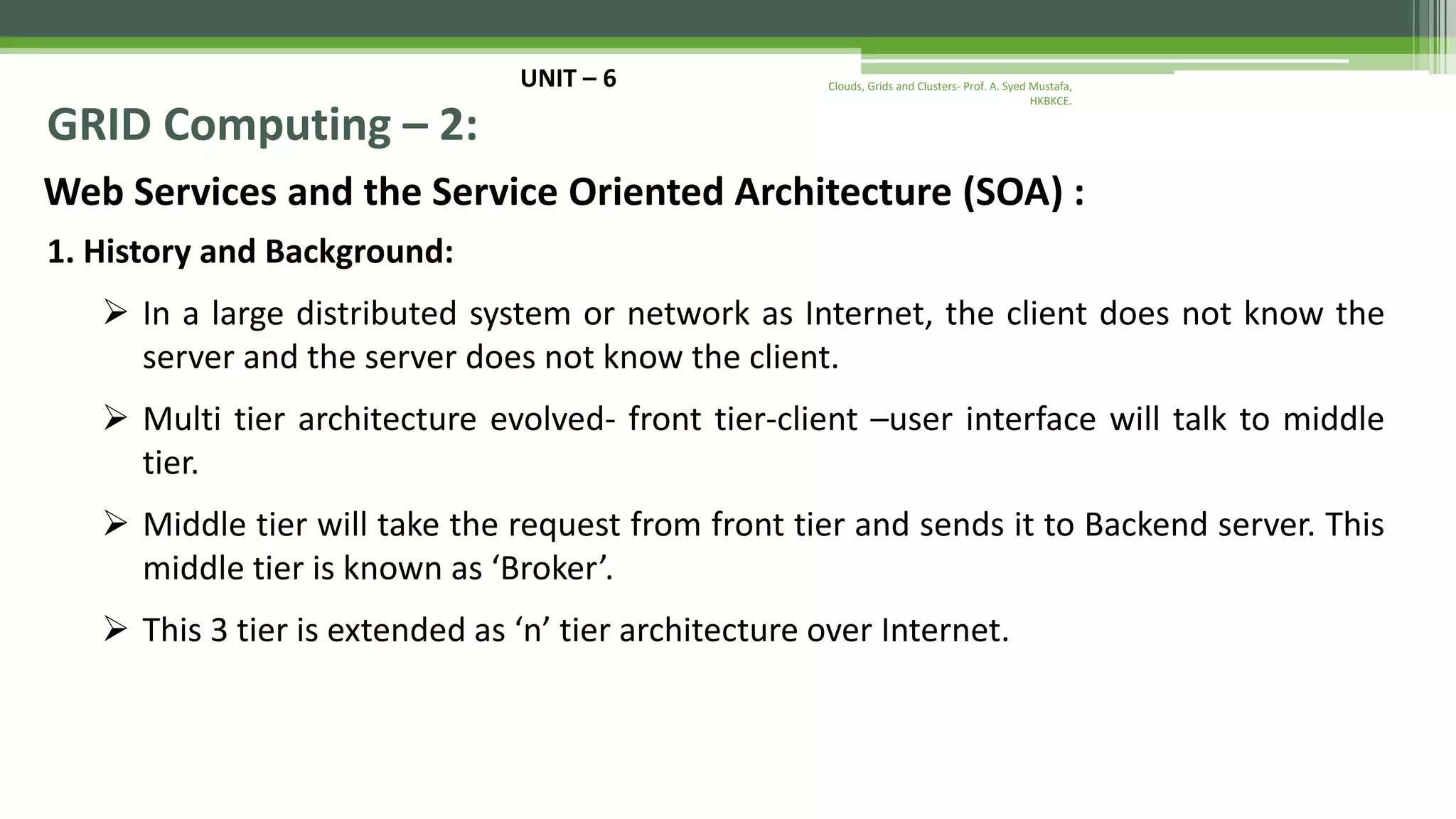 UNIT – 6 GRID Computing – 2: Web Services and the Service Oriented Architecture (SOA) : 1. History and Background:  In a large distributed system or network as Internet, the client does not know the server and the server does not know the client.  Multi tier architecture evolved- front tier-client –user interface will talk to middle tier.  Middle tier will take the request from front tier and sends it to Backend server. This middle tier is known as ‘Broker’.  This 3 tier is extended as ‘n’ tier architecture over Internet. Clouds, Grids and Clusters- Prof. A. Syed Mustafa, HKBKCE. 