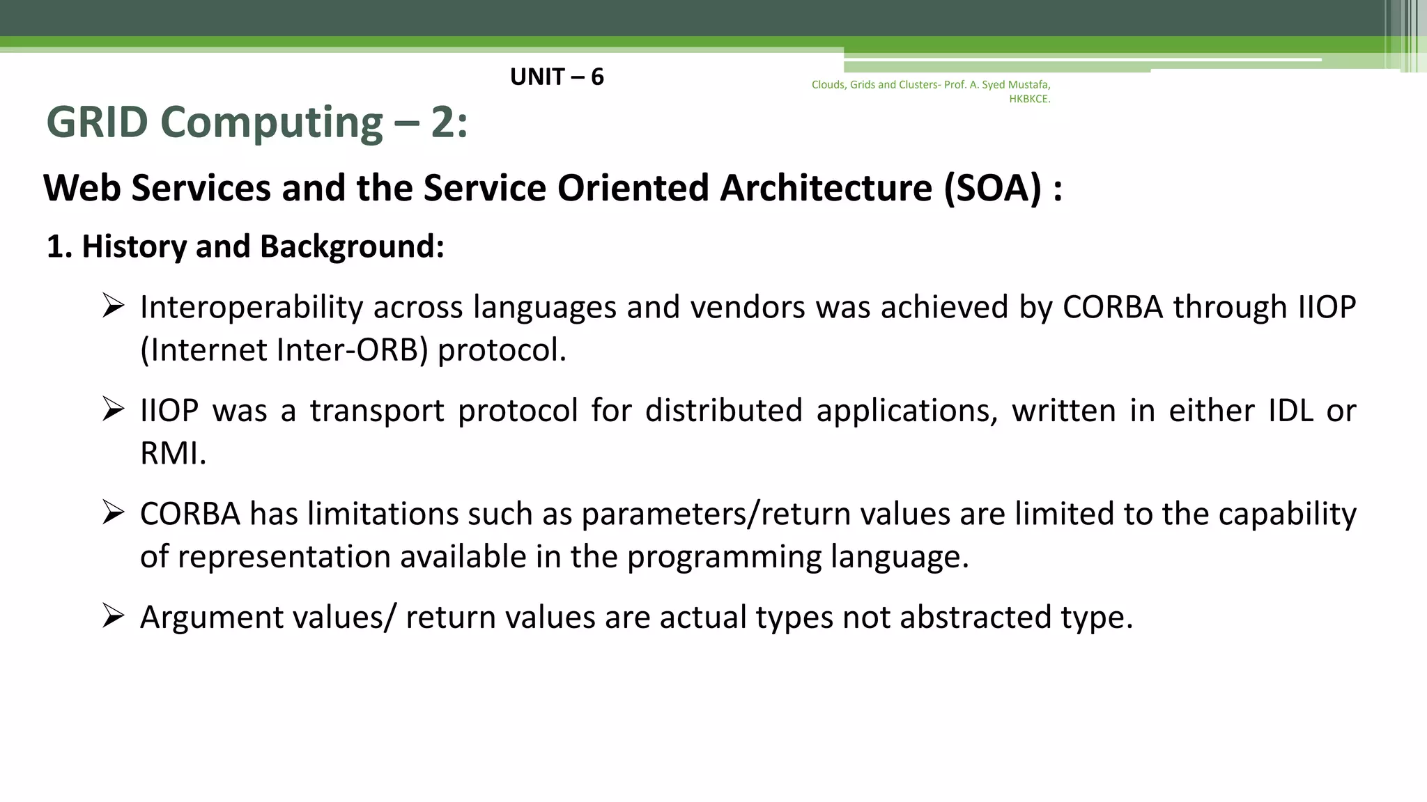 UNIT – 6 GRID Computing – 2: Web Services and the Service Oriented Architecture (SOA) : 1. History and Background:  Interoperability across languages and vendors was achieved by CORBA through IIOP (Internet Inter-ORB) protocol.  IIOP was a transport protocol for distributed applications, written in either IDL or RMI.  CORBA has limitations such as parameters/return values are limited to the capability of representation available in the programming language.  Argument values/ return values are actual types not abstracted type. Clouds, Grids and Clusters- Prof. A. Syed Mustafa, HKBKCE. 