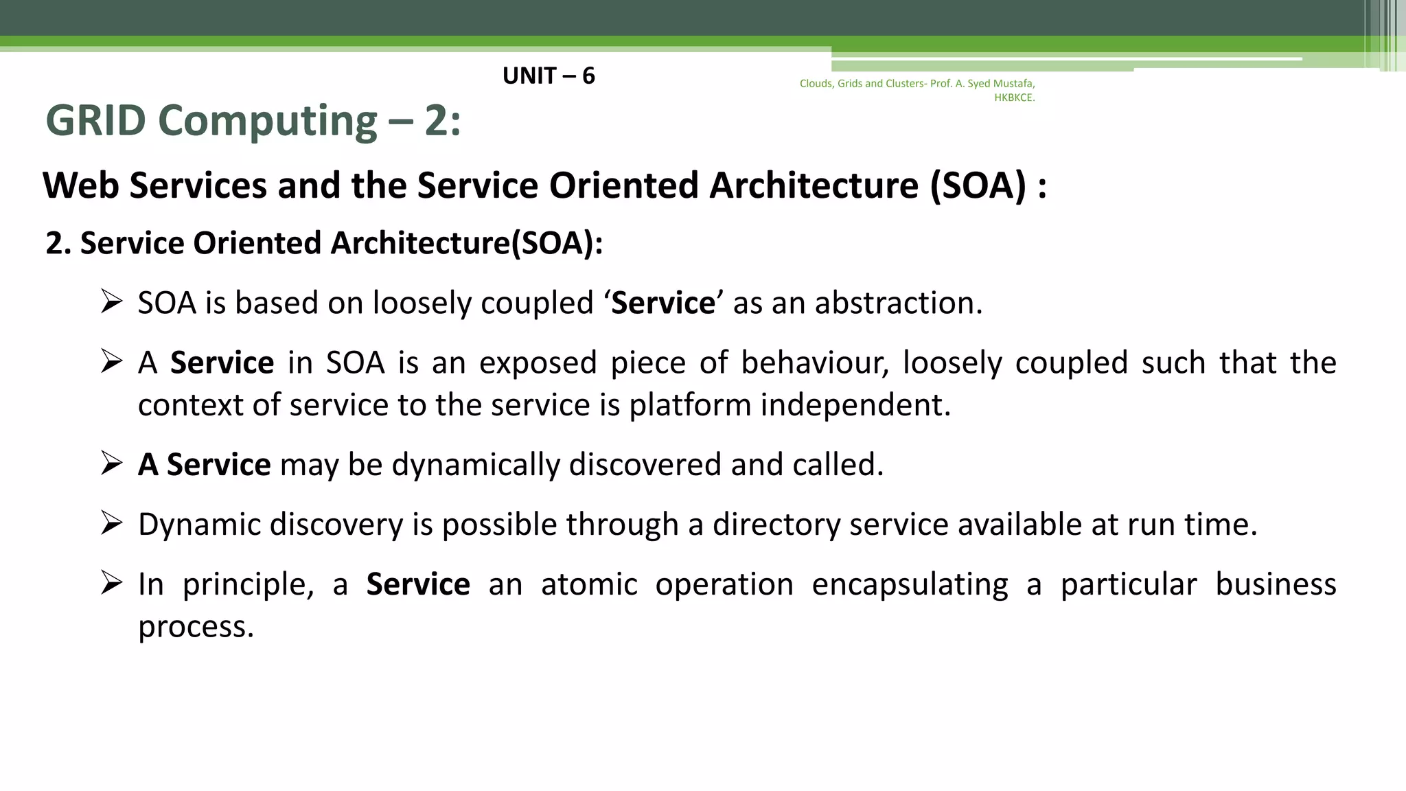 UNIT – 6 GRID Computing – 2: Web Services and the Service Oriented Architecture (SOA) : 2. Service Oriented Architecture(SOA):  SOA is based on loosely coupled ‘Service’ as an abstraction.  A Service in SOA is an exposed piece of behaviour, loosely coupled such that the context of service to the service is platform independent.  A Service may be dynamically discovered and called.  Dynamic discovery is possible through a directory service available at run time.  In principle, a Service an atomic operation encapsulating a particular business process. Clouds, Grids and Clusters- Prof. A. Syed Mustafa, HKBKCE. 