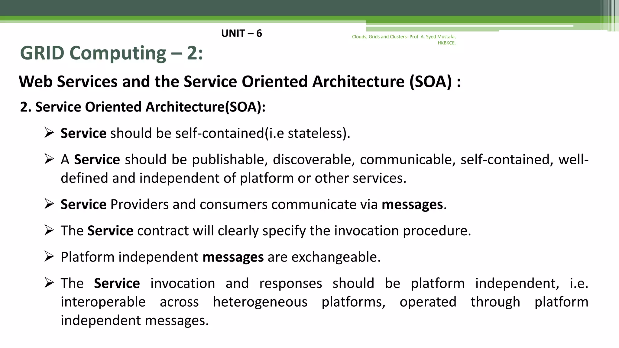UNIT – 6 GRID Computing – 2: Web Services and the Service Oriented Architecture (SOA) : 2. Service Oriented Architecture(SOA):  Service should be self-contained(i.e stateless).  A Service should be publishable, discoverable, communicable, self-contained, well- defined and independent of platform or other services.  Service Providers and consumers communicate via messages.  The Service contract will clearly specify the invocation procedure.  Platform independent messages are exchangeable.  The Service invocation and responses should be platform independent, i.e. interoperable across heterogeneous platforms, operated through platform independent messages. Clouds, Grids and Clusters- Prof. A. Syed Mustafa, HKBKCE. 