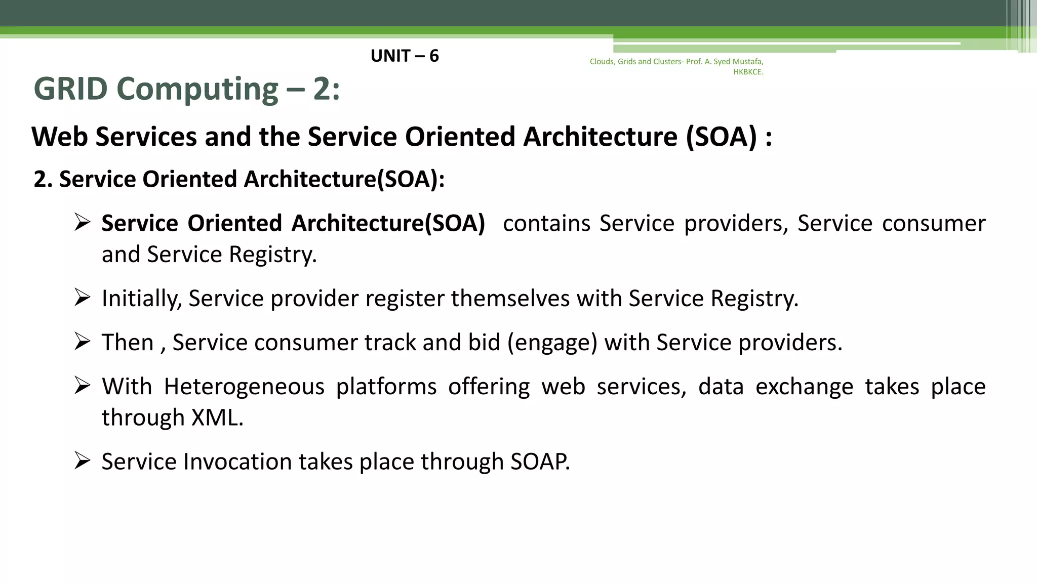 UNIT – 6 GRID Computing – 2: Web Services and the Service Oriented Architecture (SOA) : 2. Service Oriented Architecture(SOA):  Service Oriented Architecture(SOA) contains Service providers, Service consumer and Service Registry.  Initially, Service provider register themselves with Service Registry.  Then , Service consumer track and bid (engage) with Service providers.  With Heterogeneous platforms offering web services, data exchange takes place through XML.  Service Invocation takes place through SOAP. Clouds, Grids and Clusters- Prof. A. Syed Mustafa, HKBKCE. 