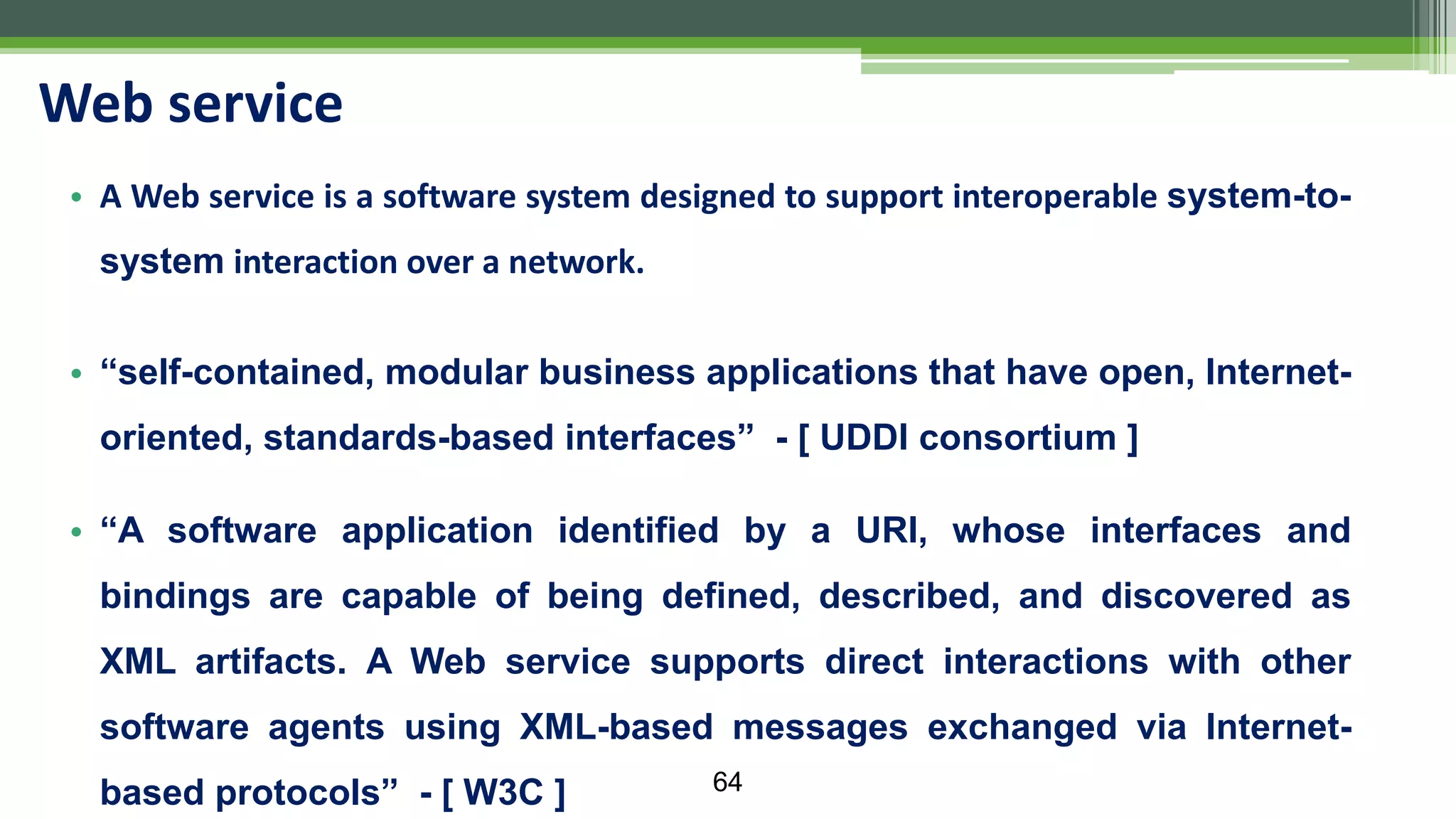 • A Web service is a software system designed to support interoperable system-to- system interaction over a network. • “self-contained, modular business applications that have open, Internet- oriented, standards-based interfaces” - [ UDDI consortium ] • “A software application identified by a URI, whose interfaces and bindings are capable of being defined, described, and discovered as XML artifacts. A Web service supports direct interactions with other software agents using XML-based messages exchanged via Internet- based protocols” - [ W3C ] Web service 64 