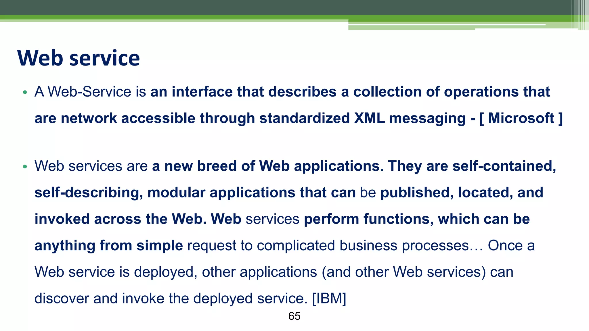 • A Web-Service is an interface that describes a collection of operations that are network accessible through standardized XML messaging - [ Microsoft ] • Web services are a new breed of Web applications. They are self-contained, self-describing, modular applications that can be published, located, and invoked across the Web. Web services perform functions, which can be anything from simple request to complicated business processes… Once a Web service is deployed, other applications (and other Web services) can discover and invoke the deployed service. [IBM] Web service 65 
