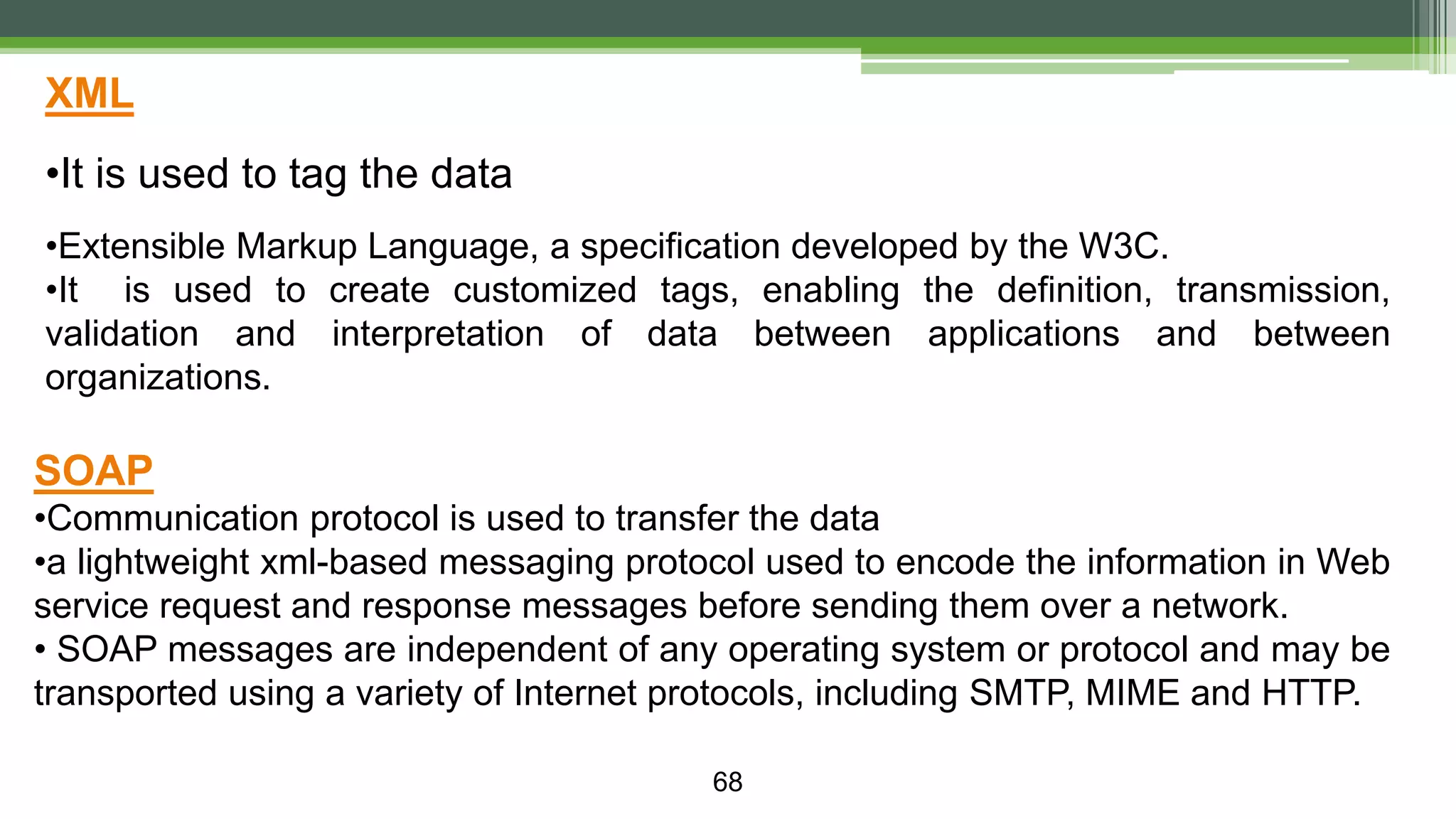 68 XML •It is used to tag the data •Extensible Markup Language, a specification developed by the W3C. •It is used to create customized tags, enabling the definition, transmission, validation and interpretation of data between applications and between organizations. SOAP •Communication protocol is used to transfer the data •a lightweight xml-based messaging protocol used to encode the information in Web service request and response messages before sending them over a network. • SOAP messages are independent of any operating system or protocol and may be transported using a variety of Internet protocols, including SMTP, MIME and HTTP. 