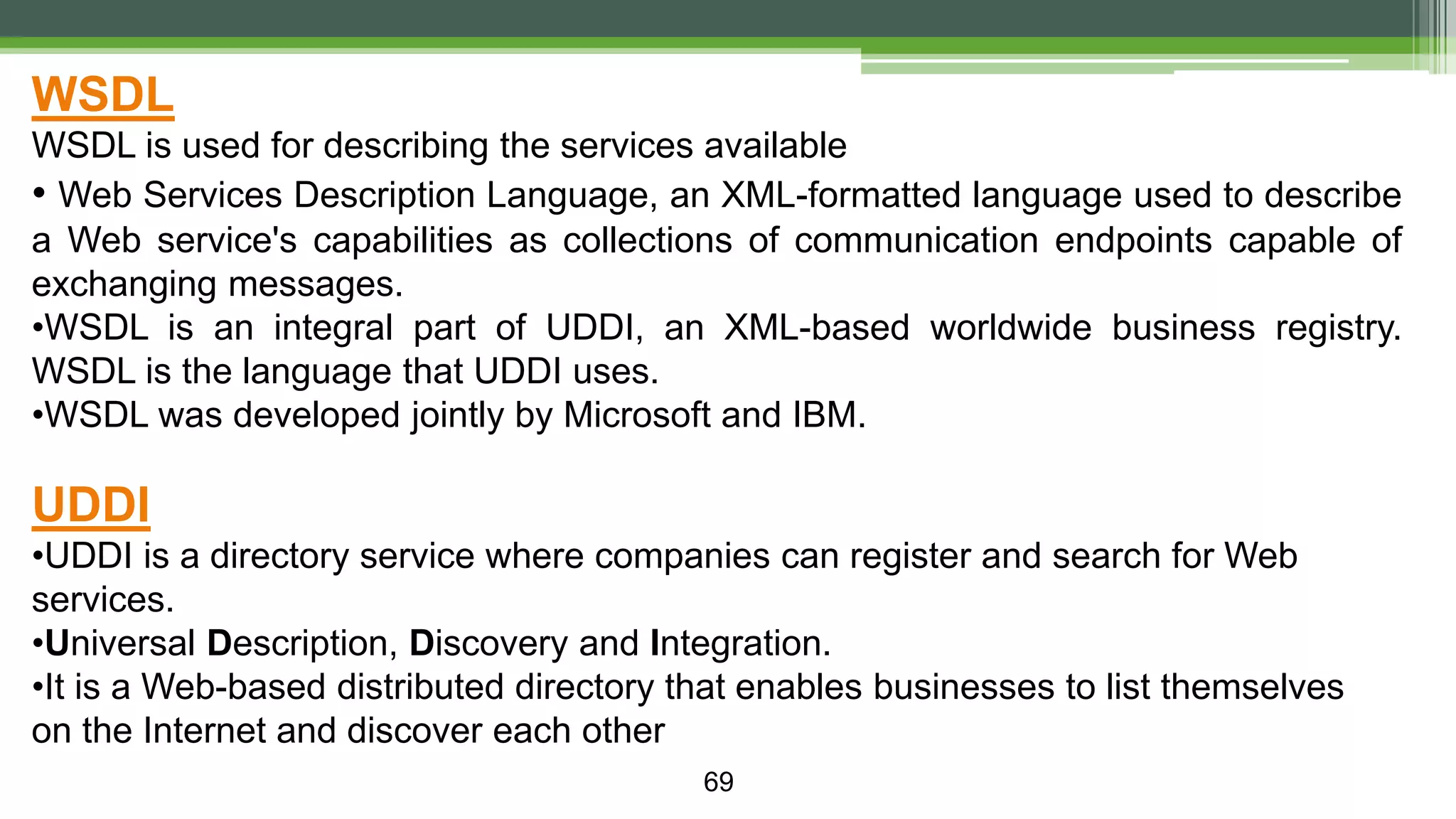 69 WSDL WSDL is used for describing the services available • Web Services Description Language, an XML-formatted language used to describe a Web service's capabilities as collections of communication endpoints capable of exchanging messages. •WSDL is an integral part of UDDI, an XML-based worldwide business registry. WSDL is the language that UDDI uses. •WSDL was developed jointly by Microsoft and IBM. UDDI •UDDI is a directory service where companies can register and search for Web services. •Universal Description, Discovery and Integration. •It is a Web-based distributed directory that enables businesses to list themselves on the Internet and discover each other 