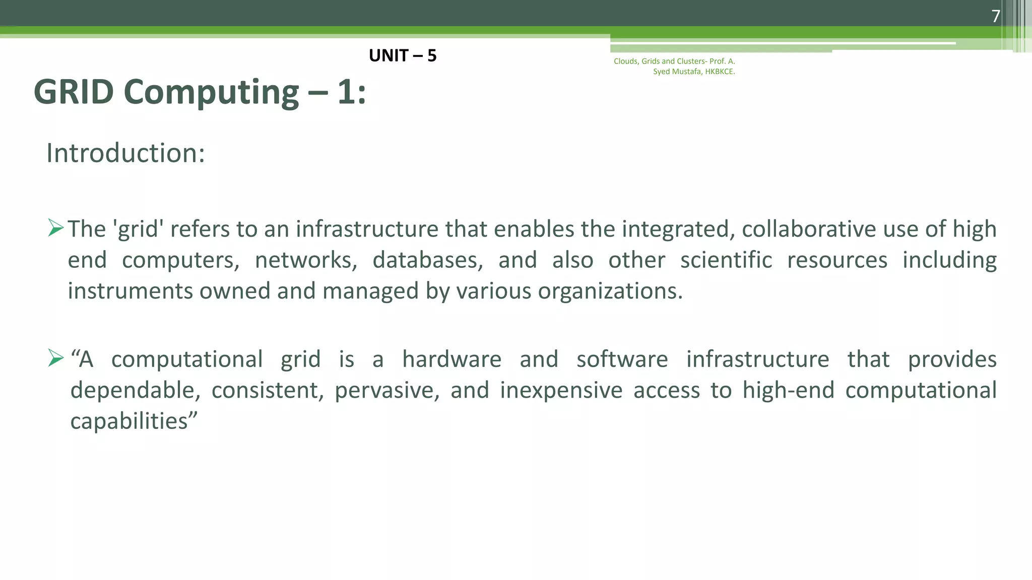 Introduction: The 'grid' refers to an infrastructure that enables the integrated, collaborative use of high end computers, networks, databases, and also other scientific resources including instruments owned and managed by various organizations. “A computational grid is a hardware and software infrastructure that provides dependable, consistent, pervasive, and inexpensive access to high-end computational capabilities” GRID Computing – 1: 7 Clouds, Grids and Clusters- Prof. A. Syed Mustafa, HKBKCE. UNIT – 5 