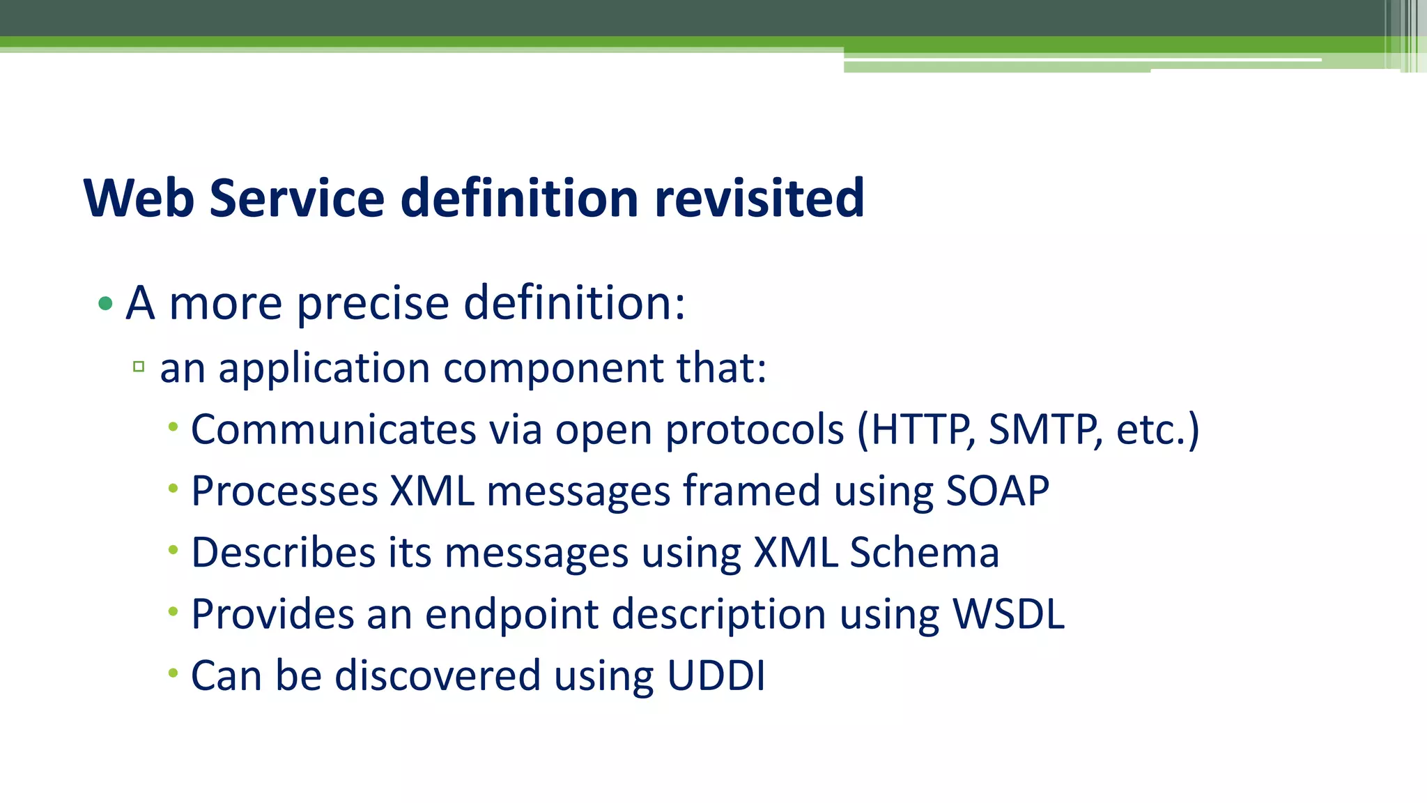Web Service definition revisited • A more precise definition: ▫ an application component that:  Communicates via open protocols (HTTP, SMTP, etc.)  Processes XML messages framed using SOAP  Describes its messages using XML Schema  Provides an endpoint description using WSDL  Can be discovered using UDDI 
