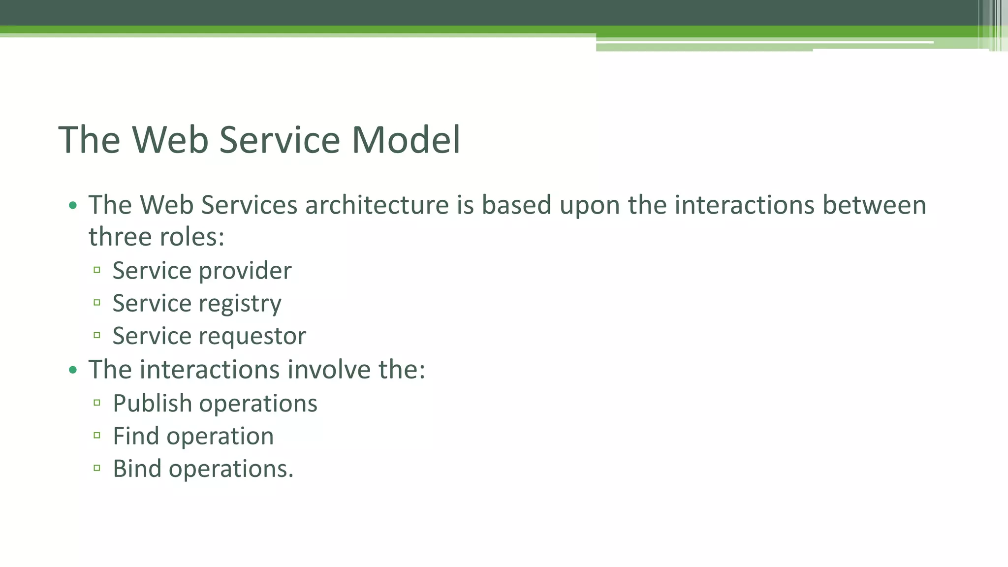 The Web Service Model • The Web Services architecture is based upon the interactions between three roles: ▫ Service provider ▫ Service registry ▫ Service requestor • The interactions involve the: ▫ Publish operations ▫ Find operation ▫ Bind operations. 