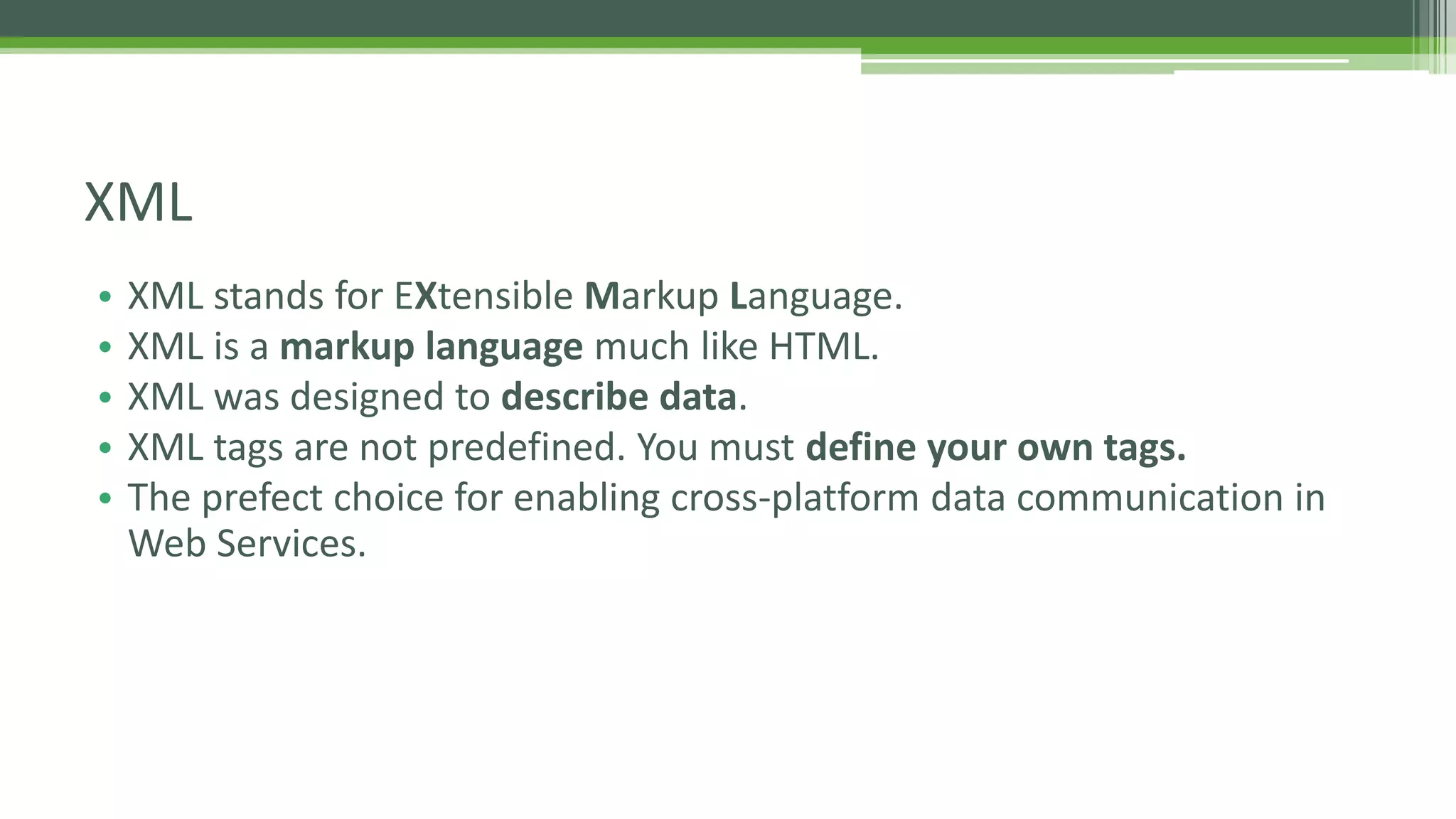 XML • XML stands for EXtensible Markup Language. • XML is a markup language much like HTML. • XML was designed to describe data. • XML tags are not predefined. You must define your own tags. • The prefect choice for enabling cross-platform data communication in Web Services. 