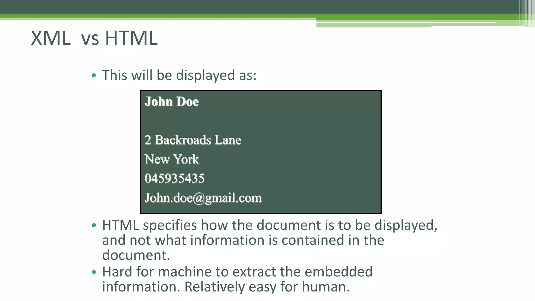 XML vs HTML • This will be displayed as: • HTML specifies how the document is to be displayed, and not what information is contained in the document. • Hard for machine to extract the embedded information. Relatively easy for human. John Doe 2 Backroads Lane New York 045935435 John.doe@gmail.com 