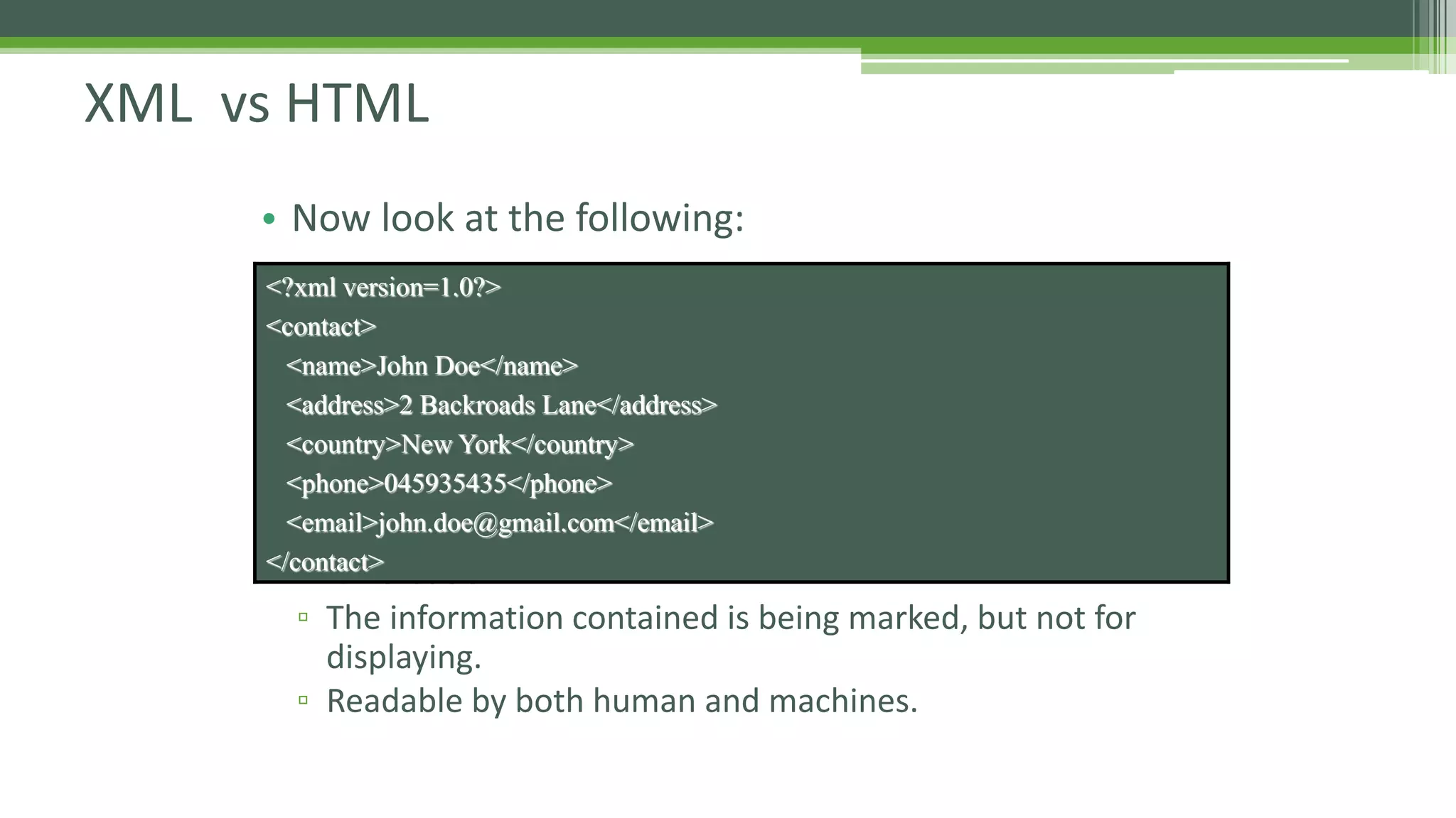XML vs HTML • Now look at the following: • In this case: ▫ The information contained is being marked, but not for displaying. ▫ Readable by both human and machines. <?xml version=1.0?> <contact> <name>John Doe</name> <address>2 Backroads Lane</address> <country>New York</country> <phone>045935435</phone> <email>john.doe@gmail.com</email> </contact> 