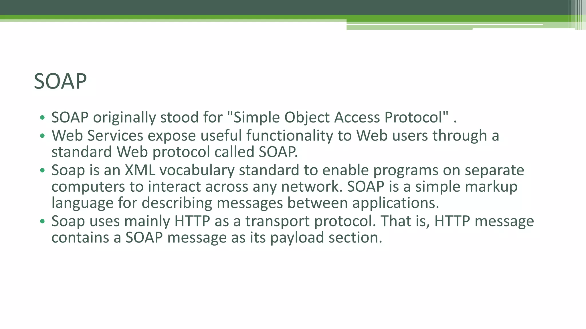 SOAP • SOAP originally stood for "Simple Object Access Protocol" . • Web Services expose useful functionality to Web users through a standard Web protocol called SOAP. • Soap is an XML vocabulary standard to enable programs on separate computers to interact across any network. SOAP is a simple markup language for describing messages between applications. • Soap uses mainly HTTP as a transport protocol. That is, HTTP message contains a SOAP message as its payload section. 