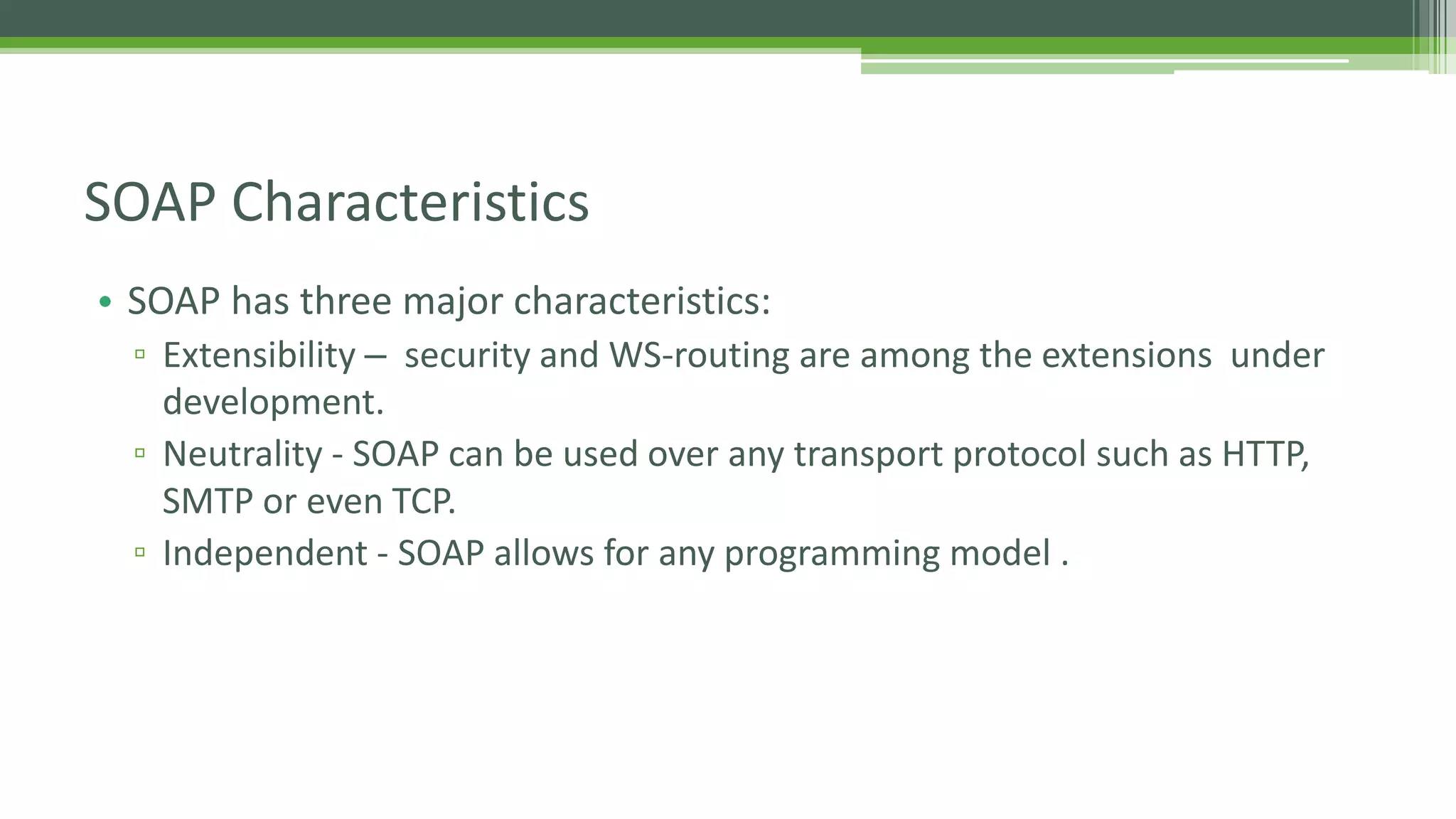 SOAP Characteristics • SOAP has three major characteristics: ▫ Extensibility – security and WS-routing are among the extensions under development. ▫ Neutrality - SOAP can be used over any transport protocol such as HTTP, SMTP or even TCP. ▫ Independent - SOAP allows for any programming model . 