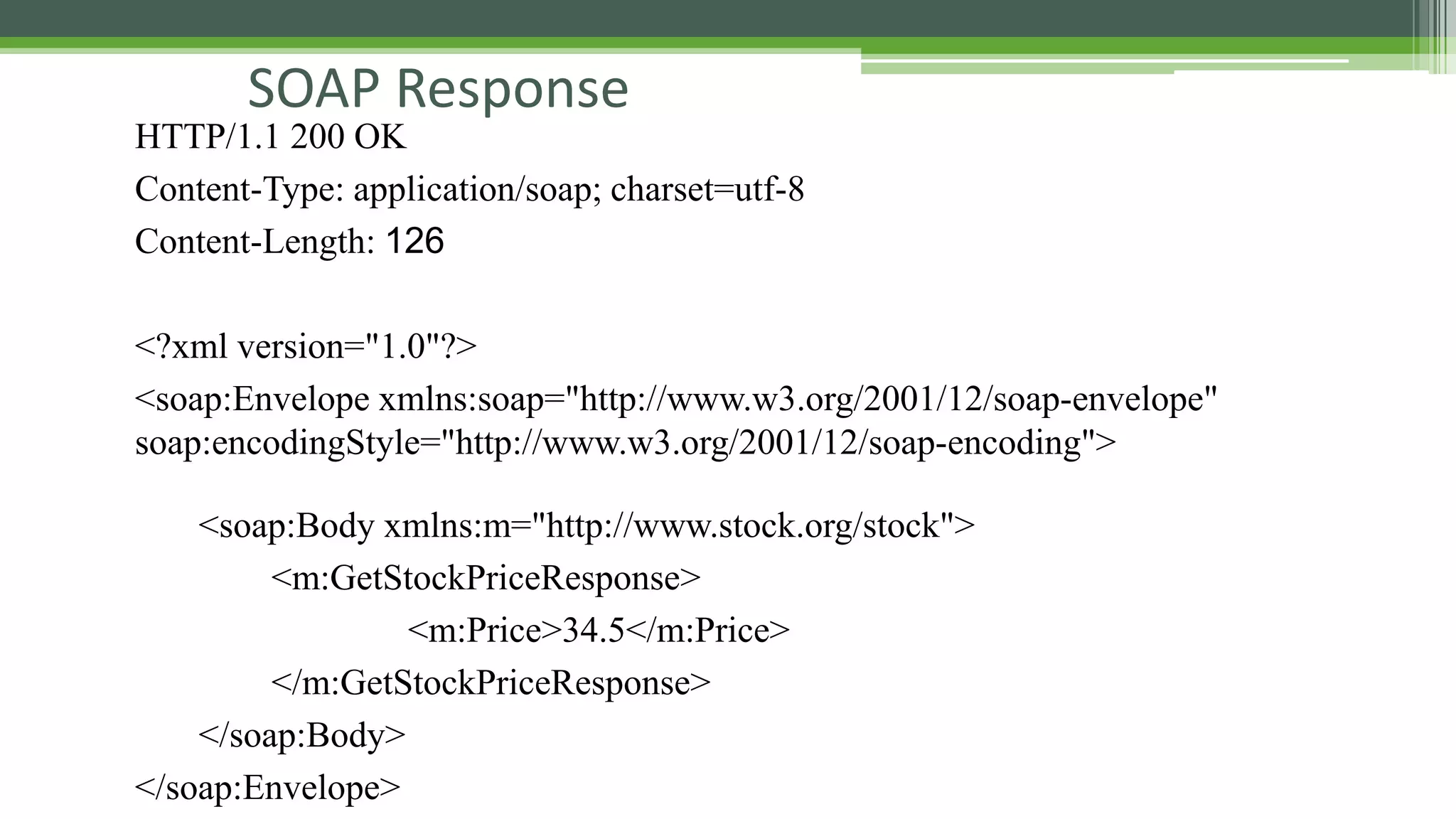 SOAP Response HTTP/1.1 200 OK Content-Type: application/soap; charset=utf-8 Content-Length: 126 <?xml version="1.0"?> <soap:Envelope xmlns:soap="http://www.w3.org/2001/12/soap-envelope" soap:encodingStyle="http://www.w3.org/2001/12/soap-encoding"> <soap:Body xmlns:m="http://www.stock.org/stock"> <m:GetStockPriceResponse> <m:Price>34.5</m:Price> </m:GetStockPriceResponse> </soap:Body> </soap:Envelope> 