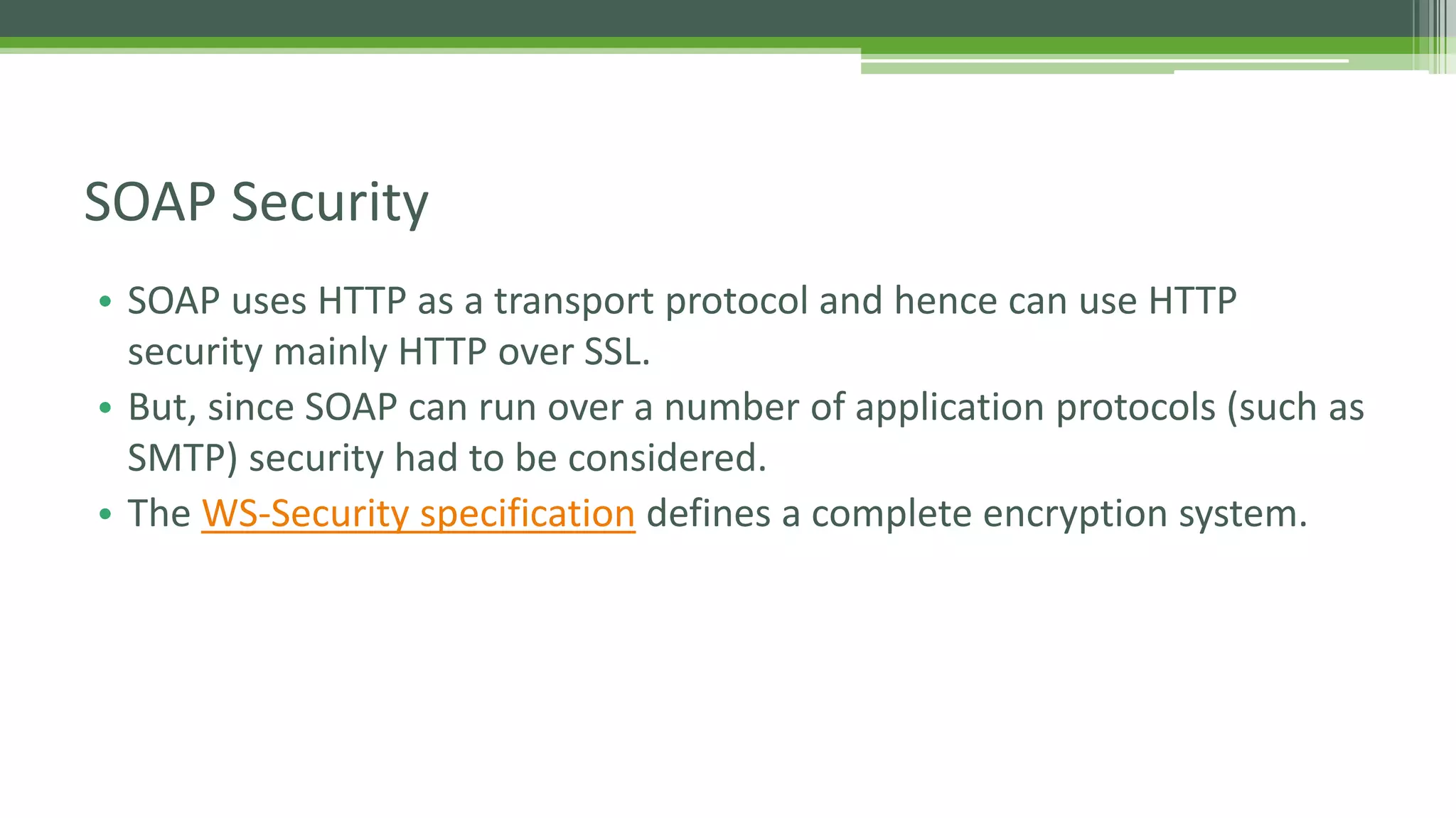 SOAP Security • SOAP uses HTTP as a transport protocol and hence can use HTTP security mainly HTTP over SSL. • But, since SOAP can run over a number of application protocols (such as SMTP) security had to be considered. • The WS-Security specification defines a complete encryption system. 