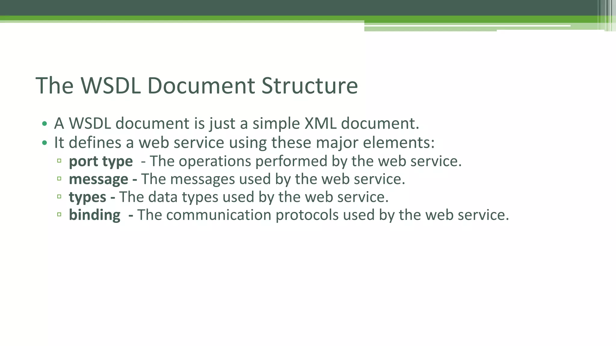 The WSDL Document Structure • A WSDL document is just a simple XML document. • It defines a web service using these major elements: ▫ port type - The operations performed by the web service. ▫ message - The messages used by the web service. ▫ types - The data types used by the web service. ▫ binding - The communication protocols used by the web service. 