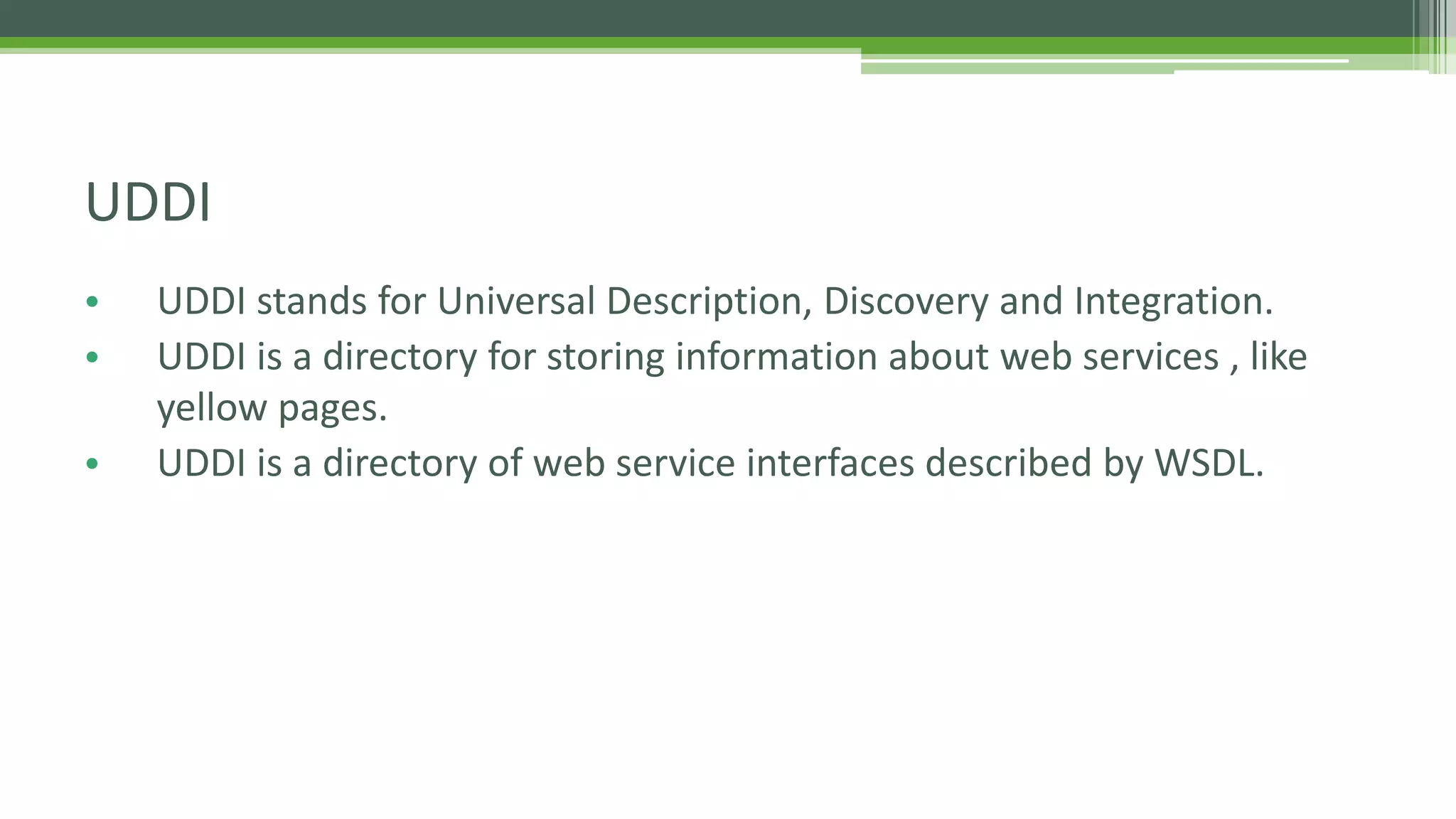 UDDI • UDDI stands for Universal Description, Discovery and Integration. • UDDI is a directory for storing information about web services , like yellow pages. • UDDI is a directory of web service interfaces described by WSDL. 