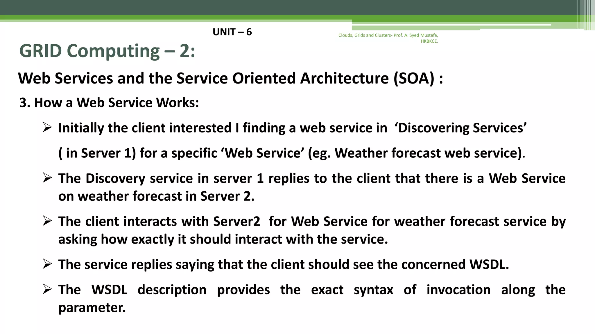 UNIT – 6 GRID Computing – 2: Web Services and the Service Oriented Architecture (SOA) : 3. How a Web Service Works:  Initially the client interested I finding a web service in ‘Discovering Services’ ( in Server 1) for a specific ‘Web Service’ (eg. Weather forecast web service).  The Discovery service in server 1 replies to the client that there is a Web Service on weather forecast in Server 2.  The client interacts with Server2 for Web Service for weather forecast service by asking how exactly it should interact with the service.  The service replies saying that the client should see the concerned WSDL.  The WSDL description provides the exact syntax of invocation along the parameter. Clouds, Grids and Clusters- Prof. A. Syed Mustafa, HKBKCE. 