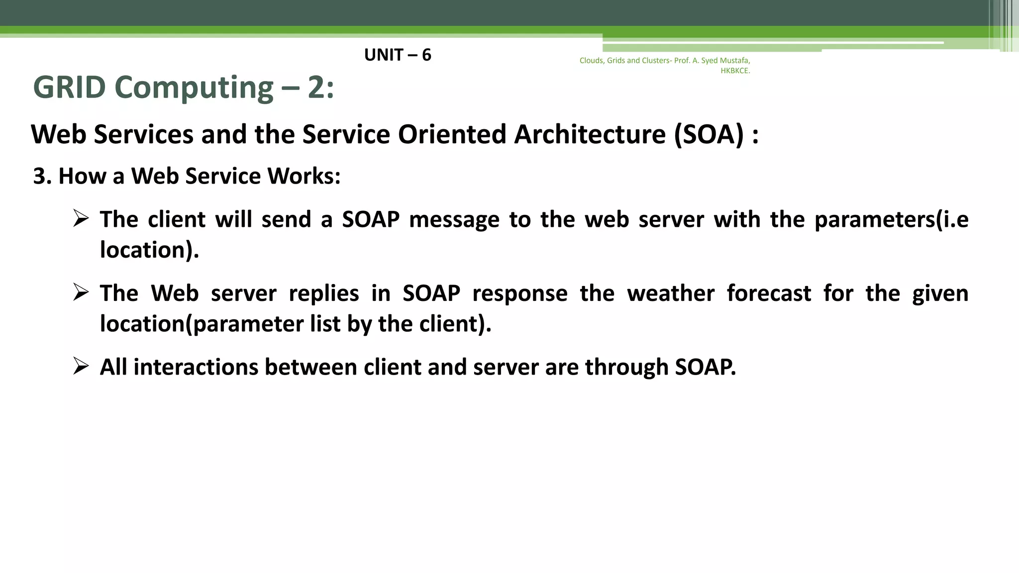 UNIT – 6 GRID Computing – 2: Web Services and the Service Oriented Architecture (SOA) : 3. How a Web Service Works:  The client will send a SOAP message to the web server with the parameters(i.e location).  The Web server replies in SOAP response the weather forecast for the given location(parameter list by the client).  All interactions between client and server are through SOAP. Clouds, Grids and Clusters- Prof. A. Syed Mustafa, HKBKCE. 