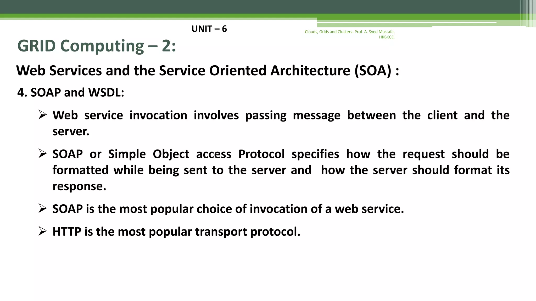 UNIT – 6 GRID Computing – 2: Web Services and the Service Oriented Architecture (SOA) : 4. SOAP and WSDL:  Web service invocation involves passing message between the client and the server.  SOAP or Simple Object access Protocol specifies how the request should be formatted while being sent to the server and how the server should format its response.  SOAP is the most popular choice of invocation of a web service.  HTTP is the most popular transport protocol. Clouds, Grids and Clusters- Prof. A. Syed Mustafa, HKBKCE. 