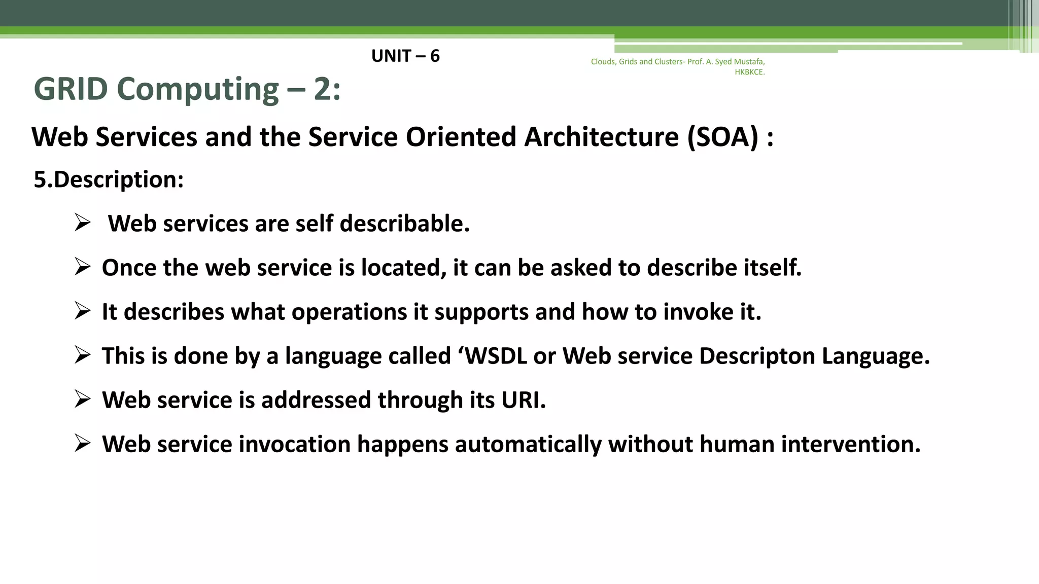 UNIT – 6 GRID Computing – 2: Web Services and the Service Oriented Architecture (SOA) : 5.Description:  Web services are self describable.  Once the web service is located, it can be asked to describe itself.  It describes what operations it supports and how to invoke it.  This is done by a language called ‘WSDL or Web service Descripton Language.  Web service is addressed through its URI.  Web service invocation happens automatically without human intervention. Clouds, Grids and Clusters- Prof. A. Syed Mustafa, HKBKCE. 