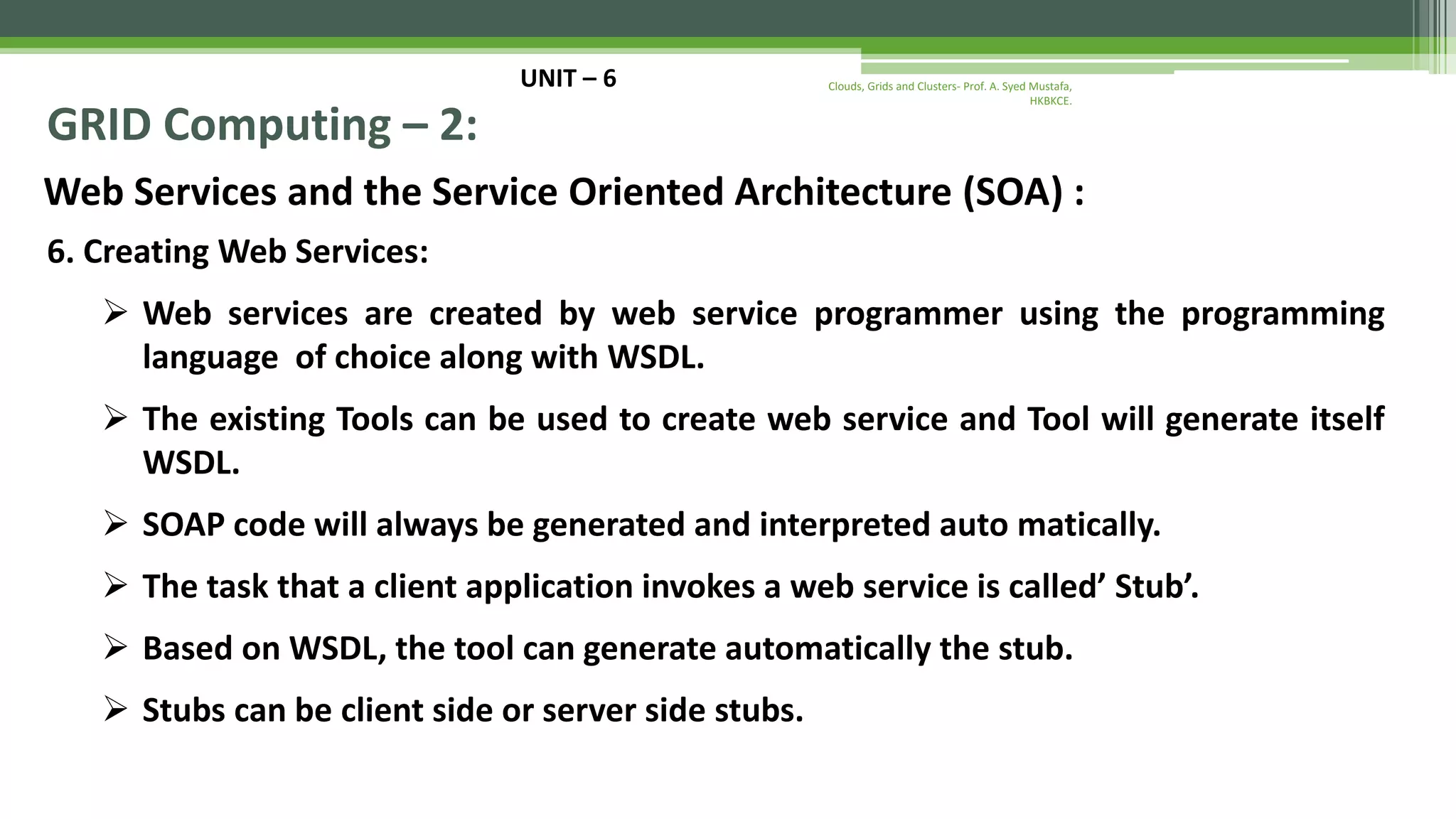 UNIT – 6 GRID Computing – 2: Web Services and the Service Oriented Architecture (SOA) : 6. Creating Web Services:  Web services are created by web service programmer using the programming language of choice along with WSDL.  The existing Tools can be used to create web service and Tool will generate itself WSDL.  SOAP code will always be generated and interpreted auto matically.  The task that a client application invokes a web service is called’ Stub’.  Based on WSDL, the tool can generate automatically the stub.  Stubs can be client side or server side stubs. Clouds, Grids and Clusters- Prof. A. Syed Mustafa, HKBKCE. 