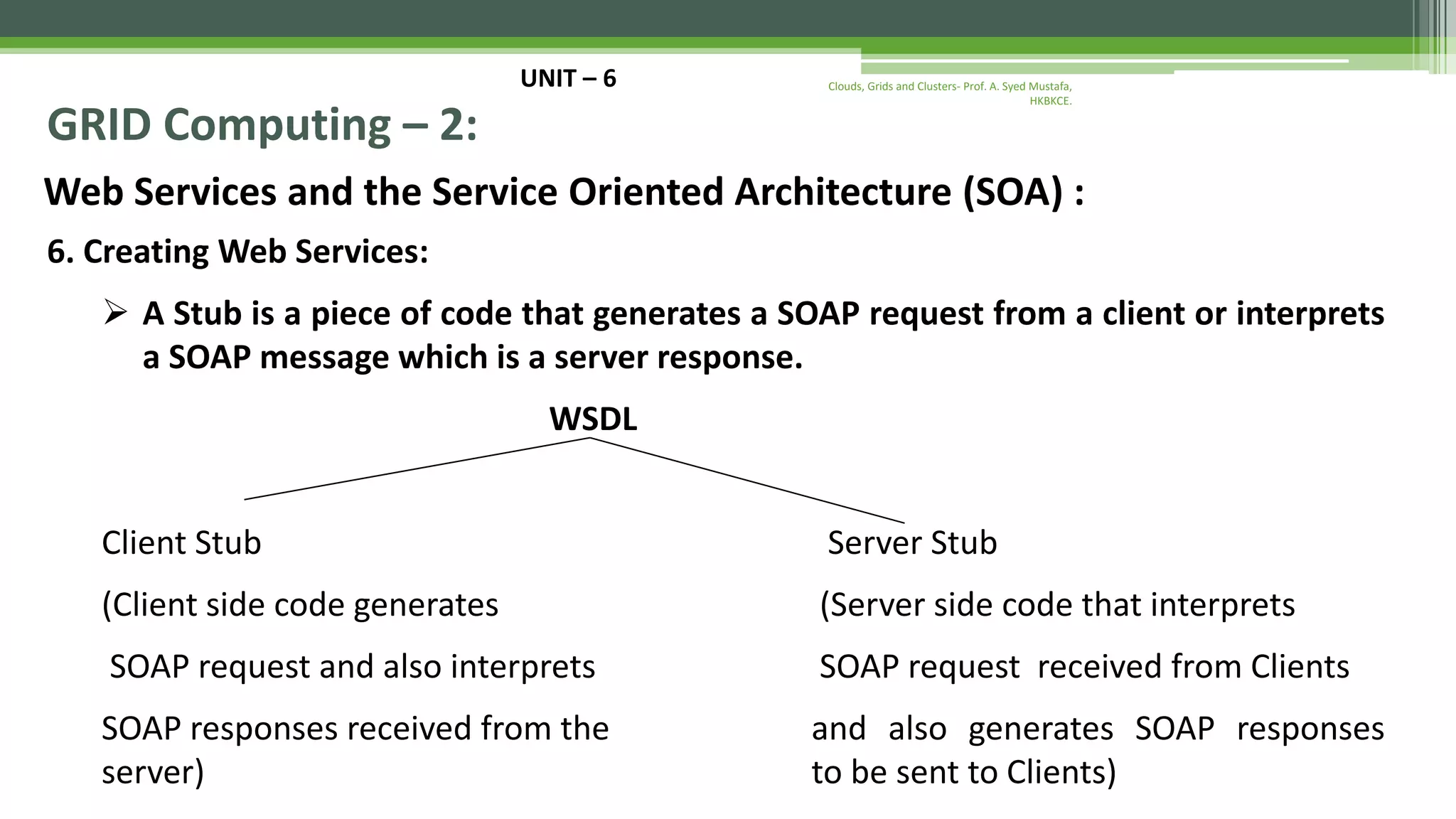 UNIT – 6 GRID Computing – 2: Web Services and the Service Oriented Architecture (SOA) : 6. Creating Web Services:  A Stub is a piece of code that generates a SOAP request from a client or interprets a SOAP message which is a server response. WSDL Client Stub Server Stub (Client side code generates (Server side code that interprets SOAP request and also interprets SOAP request received from Clients SOAP responses received from the and also generates SOAP responses server) to be sent to Clients) Clouds, Grids and Clusters- Prof. A. Syed Mustafa, HKBKCE. 