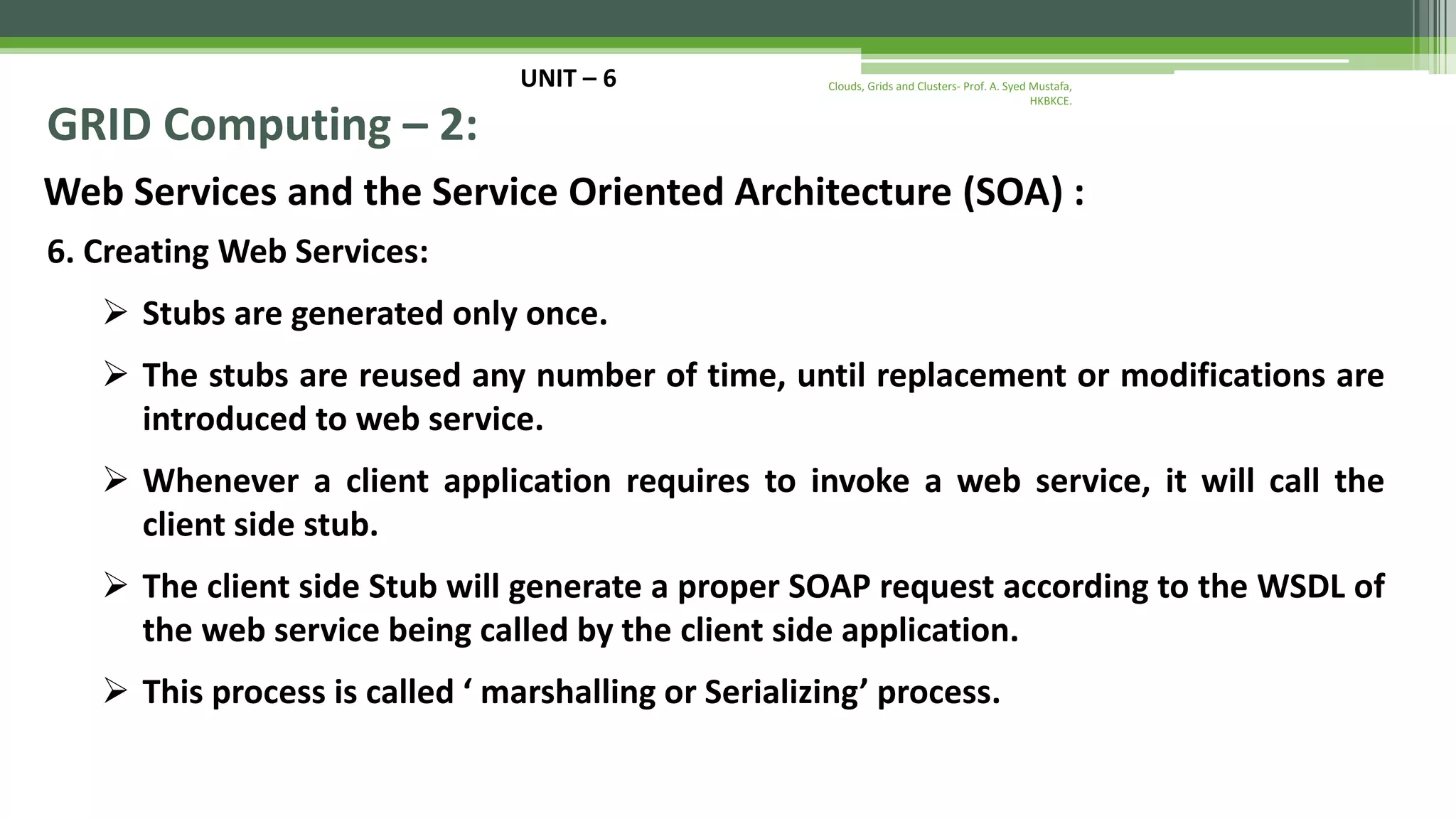 UNIT – 6 GRID Computing – 2: Web Services and the Service Oriented Architecture (SOA) : 6. Creating Web Services:  Stubs are generated only once.  The stubs are reused any number of time, until replacement or modifications are introduced to web service.  Whenever a client application requires to invoke a web service, it will call the client side stub.  The client side Stub will generate a proper SOAP request according to the WSDL of the web service being called by the client side application.  This process is called ‘ marshalling or Serializing’ process. Clouds, Grids and Clusters- Prof. A. Syed Mustafa, HKBKCE. 