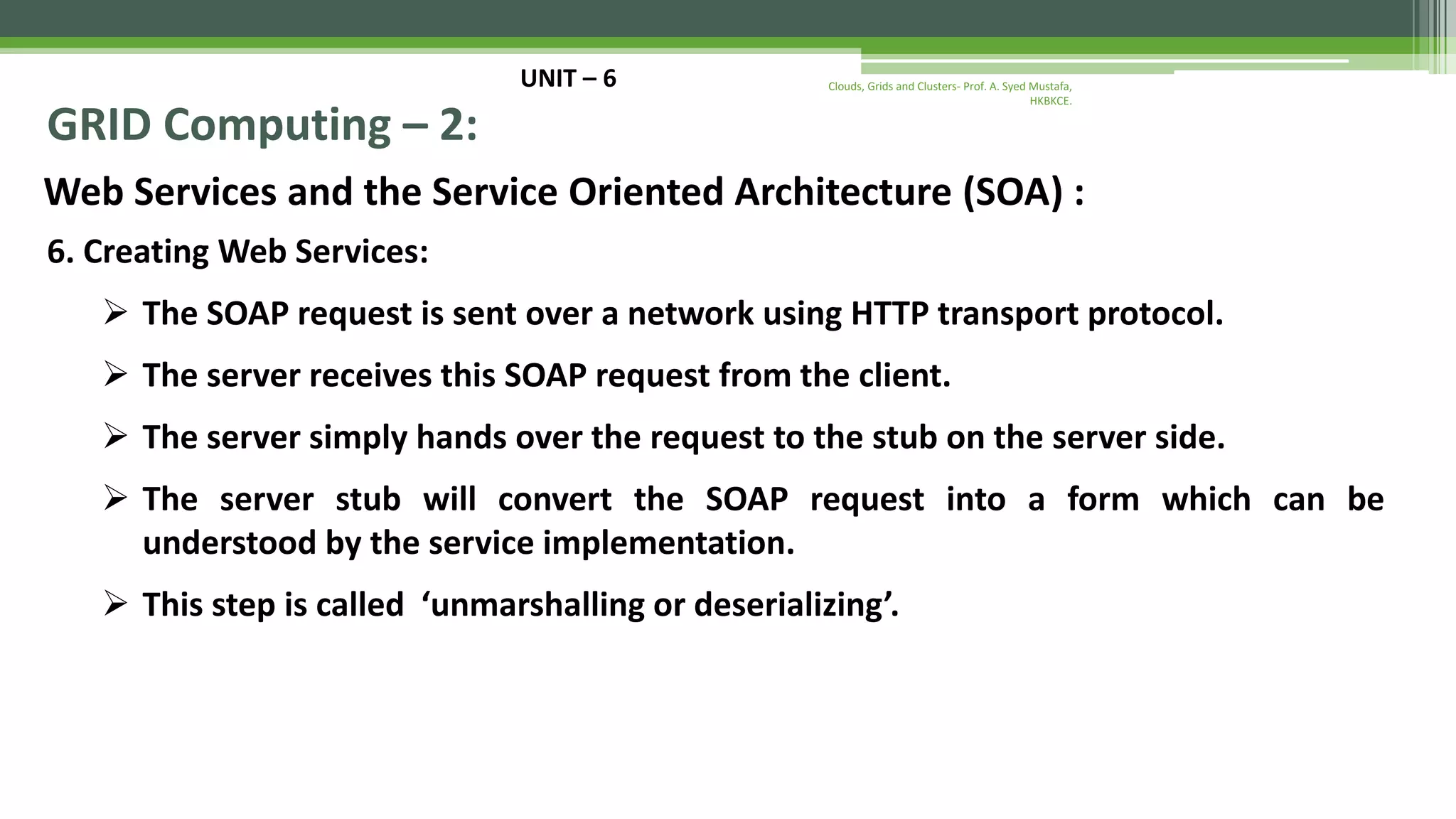 UNIT – 6 GRID Computing – 2: Web Services and the Service Oriented Architecture (SOA) : 6. Creating Web Services:  The SOAP request is sent over a network using HTTP transport protocol.  The server receives this SOAP request from the client.  The server simply hands over the request to the stub on the server side.  The server stub will convert the SOAP request into a form which can be understood by the service implementation.  This step is called ‘unmarshalling or deserializing’. Clouds, Grids and Clusters- Prof. A. Syed Mustafa, HKBKCE. 