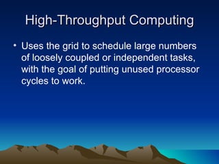 High-Throughput Computing Uses the grid to schedule large numbers of loosely coupled or independent tasks, with the goal of putting unused processor cycles to work. 