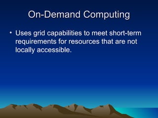 On-Demand Computing Uses grid capabilities to meet short-term requirements for resources that are not locally accessible. 