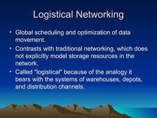 Logistical Networking Global scheduling and optimization of data movement. Contrasts with traditional networking, which does not explicitly model storage resources in the network.  Called "logistical" because of the analogy it bears with the systems of warehouses, depots, and distribution channels.   