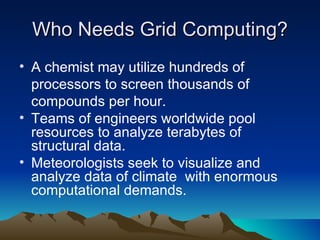 Who Needs Grid Computing? A chemist may utilize hundreds of processors to screen thousands of compounds per hour. Teams of engineers worldwide pool resources to analyze terabytes of structural data. Meteorologists seek to visualize and analyze data of climate  with enormous computational demands. 