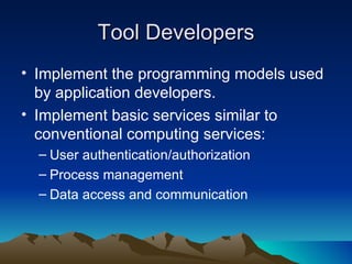 Tool Developers Implement the programming models used by application developers. Implement basic services similar to conventional computing services: User authentication/authorization Process management Data access and communication 