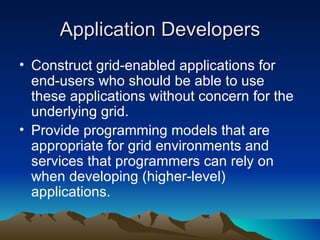 Application Developers Construct grid-enabled applications for end-users who should be able to use these applications without concern for the underlying grid. Provide programming models that are appropriate for grid environments and services that programmers can rely on when developing (higher-level) applications. 