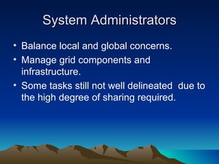 System Administrators Balance local and global concerns. Manage grid components and infrastructure. Some tasks still not well delineated  due to the high degree of sharing required. 