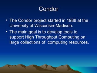 Condor The Condor project started in 1988 at the University of Wisconsin-Madison. The main goal is to develop tools to support High Throughput Computing on large collections of  computing resources. 