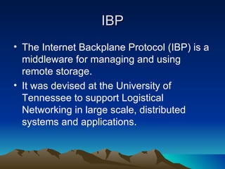 IBP The Internet Backplane Protocol (IBP) is a middleware for managing and using remote storage.  It was devised at the University of Tennessee to support Logistical Networking in large scale, distributed systems and applications.  