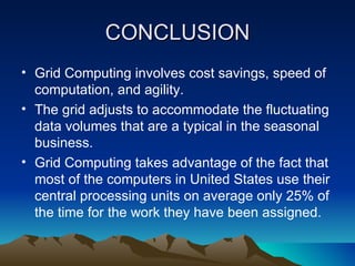 CONCLUSION Grid Computing involves cost savings, speed of computation, and agility. The grid adjusts to accommodate the fluctuating data volumes that are a typical in the seasonal business. Grid Computing takes advantage of the fact that most of the computers in United States use their central processing units on average only 25% of the time for the work they have been assigned. 