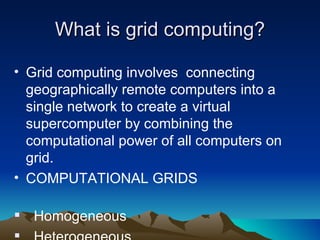 What is grid computing? Grid computing involves  connecting geographically remote computers into a single network to create a virtual  supercomputer by combining the computational power of all computers on grid. COMPUTATIONAL GRIDS  Homogeneous Heterogeneous 