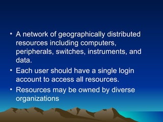 A network of geographically distributed resources including computers, peripherals, switches, instruments, and data. Each user should have a single login account to access all resources. Resources may be owned by diverse organizations 