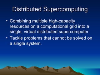 Distributed Supercomputing Combining multiple high-capacity resources on a computational grid into a single, virtual distributed supercomputer. Tackle problems that cannot be solved on a single system. 